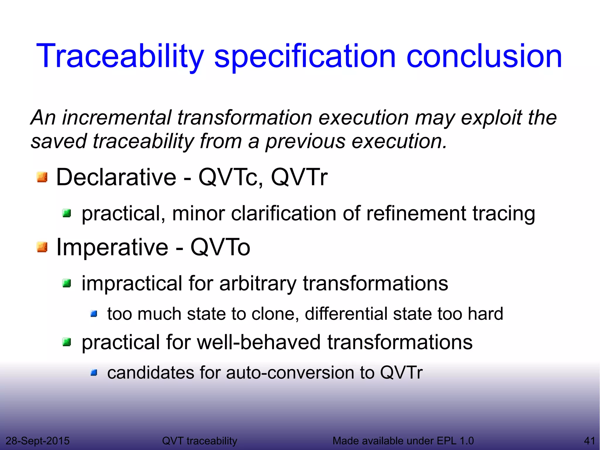 28-Sept-2015 QVT traceability 41Made available under EPL 1.0
Traceability specification conclusion
An incremental transformation execution may exploit the
saved traceability from a previous execution.
Declarative - QVTc, QVTr
practical, minor clarification of refinement tracing
Imperative - QVTo
impractical for arbitrary transformations
too much state to clone, differential state too hard
practical for well-behaved transformations
candidates for auto-conversion to QVTr
 