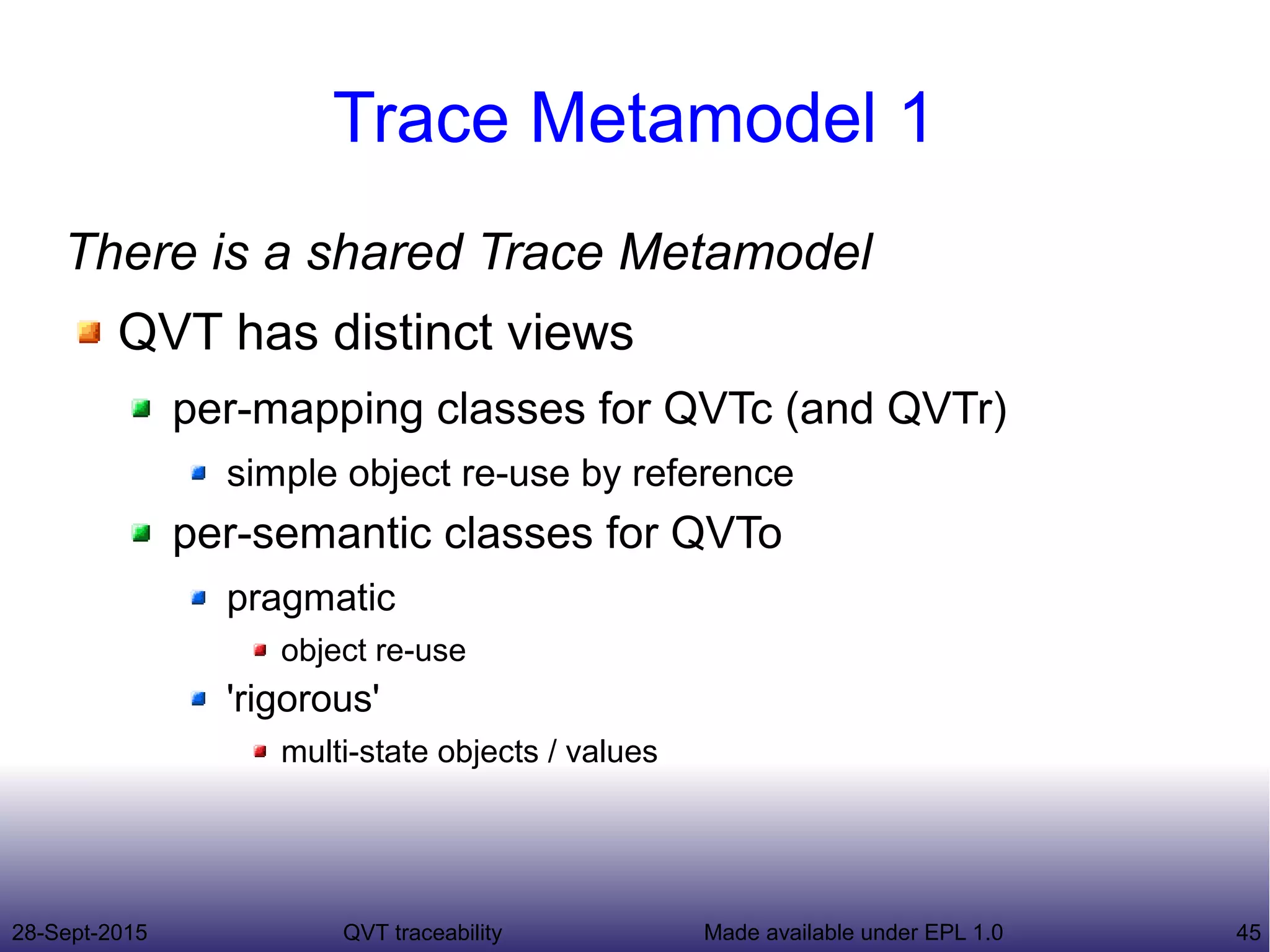 28-Sept-2015 QVT traceability 45Made available under EPL 1.0
Trace Metamodel 1
There is a shared Trace Metamodel
QVT has distinct views
per-mapping classes for QVTc (and QVTr)
simple object re-use by reference
per-semantic classes for QVTo
pragmatic
object re-use
'rigorous'
multi-state objects / values
 