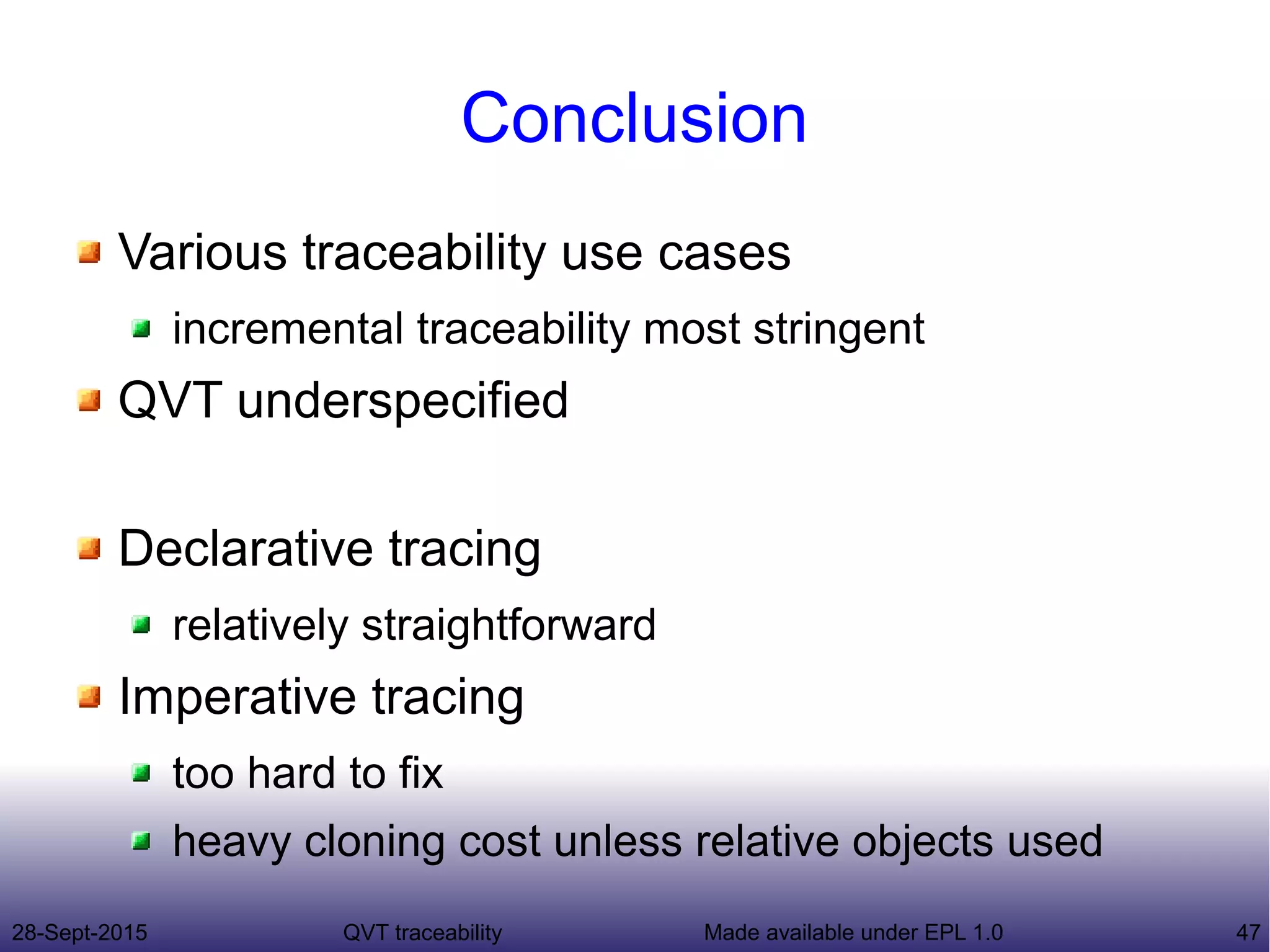 28-Sept-2015 QVT traceability 47Made available under EPL 1.0
Conclusion
Various traceability use cases
incremental traceability most stringent
QVT underspecified
Declarative tracing
relatively straightforward
Imperative tracing
too hard to fix
heavy cloning cost unless relative objects used
 