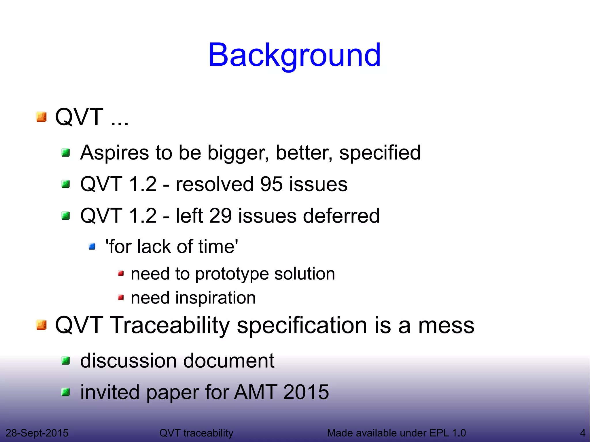 28-Sept-2015 QVT traceability 4Made available under EPL 1.0
Background
QVT ...
Aspires to be bigger, better, specified
QVT 1.2 - resolved 95 issues
QVT 1.2 - left 29 issues deferred
'for lack of time'
need to prototype solution
need inspiration
QVT Traceability specification is a mess
discussion document
invited paper for AMT 2015
 
