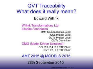 Made available under EPL 1.0
QVT Traceability
What does it really mean?
Edward Willink
Willink Transformations Ltd
Eclipse Foundation
MMT Component co-Lead
OCL Project Lead
QVTd Project Lead
QVTo Committer
OMG (Model Driven Solutions)
OCL 2.3, 2.4, 2.5 RTF Chair
QVT 1.2, 1.3 RTF Chair
AMT 2015 @ MODELS 2015
28th September 2015
 