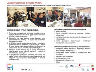 Projekt realizowany w ramach programu
Obywatele dla Demokracji, finansowanego z Funduszy EOG
Partnerstwo: Patronat:
Opracowanie:
CZĘŚĆ OPRACOWANIA Z UDZIAŁEM MIESZKAŃCÓW – DZIELNICOWE WARSZTATY URBANISTYCZNE – WNIOSKI Z WARSZTATÓW 1-3
UJEŚCISKO-ŁOSTOWICE W ZGODZIE Z NATURĄ
Zdefiniowane przez mieszkańców grupy problemów:
a. separacja osiedli;
b. deficyt infrastruktury (społecznej, rowerowej, sportowo-
rekreacyjnej);
c. realne zagrożenie przyszłym deficytem terenów zielonych i
rekreacyjnych;
d. realne zagrożenie proponowanymi tranzytowymi
rozwiązaniami komunikacyjnymi.
Zdefiniowane przez mieszkańców atuty i zasoby dzielnicy:
a. dostępność terenów zielonych o wyjątkowych walorach
krajobrazowych i ekologicznych;
b. rozbudowany system zbierania i rozprowadzania wód
opadowych;
c. planowana sieć tramwajowa;
d. dziedzictwo historyczne;
e. duży zasób terenów gminnych;
f. szkoły.
WNIOSKI KOŃCOWE Z PRACY Z MIESZKAŃCAMI:
1. Trudno jest sobie wyobrazić, jak będzie wyglądało życie na
Ujeścisku-Łostowicach za 20 lat, gdyż dzielnica cały czas
powstaje i rozwija się wyspowo.
2. Mieszkańcy nie mają jasnego obrazu docelowe formy
zagospodarowania dzielnicy – nie wynika to z dokumentów
planistycznych miasta.
3. W dzielnicy realizuje się podstawowe funkcje – mieszkanie,
podstawowe zakupy, spotykanie się ze znajomymi i rodziną
w domu. Brakuje miejsc spotkań i miejsc pozwalających na
własny rozwój (kultura, warsztaty, rozwijanie hobby itp.)
4. Głównym atutem dzielnicy są jej walory krajobrazowe
(ukształtowanie terenu, zbiorniki retencyjne) i związane z
nimi możliwości rekreacyjne.
5. W projektowaniu przestrzeni konieczne jest wzięcie pod
uwagę różnych grup wiekowych (małe rozwarstwienie pod
względem wieku mieszkańców dzielnicy będzie się zmieniać
z biegiem czasu).
.
 