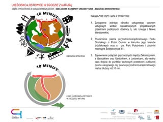 Projekt realizowany w ramach programu
Obywatele dla Demokracji, finansowanego z Funduszy EOG
Partnerstwo: Patronat:
NAJWAŻNIEJSZE HASŁA STRATEGII
1. Zastąpienie jednego ośrodka usługowego pasmem
usługowym wzdłuż najważniejszych projektowanych
przestrzeni publicznych dzielnicy tj. ulic Unruga i Nowej
Warszawskiej.
2. Poszerzenie pasma przyrodniczo-krajobrazowego Parku
Oruńskiego o Potok Oruński w kierunku jego terenów
źródliskowych oraz o tzw. Park Południowy i zbiorniki
retencyjne Świętokrzyska II i I.
3. Zapewnienie połączeń poprzecznych między Zakoniczynem,
a Ujeściskiem oraz Ujeściskiem, a Łostowicami, aby realny
czas dojścia do punktów węzłowych przestrzeni publicznej
pasma usługowego czy pasma przyrodniczo-krajobrazowego
nie był dłuższy niż 10 min.
Opracowani
e:
UJEŚCISKO-ŁOSTOWICE W ZGODZIE Z NATURĄ
IDEOGRAM STRATEGII
LOGO UJEŚCISKO-ŁOSTOWICE
W ZGODZIE Z NATURĄ
CZĘŚĆ OPRACOWANIA Z UDZIAŁEM MIESZKAŃCÓW – DZIELNICOWE WARSZTATY URBANISTYCZNE – ZAŁOŻENIA MIKROSTRATEGII
 