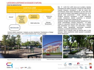Projekt realizowany w ramach programu
Obywatele dla Demokracji, finansowanego z Funduszy EOG
Partnerstwo: Patronat:
Opracowani
e:
Rezygnacja z
budowy ul.
Nowej
Bulońskiej
Południowej
Przestrzenie
współdzielone
ULICE DLA LUDZI
tworzenie dróg publicznych przyjaznych pieszym i rowerzystom, działania „uczłowieczające”
istniejące rozwiązania drogowe – sadzenie drzew, tworzenie woonerfów
Wonnerf
Zieleń wzdłuż dróg Kolorowe
Skrzyżowania
Sztuka przy
drogach
UJEŚCISKO-ŁOSTOWICE W ZGODZIE Z NATURĄ
INNE DZIAŁANIA
Schemat zakłada uzupełnianie i rozwijanie go przez mieszkańców. Przedstawione w Strategii
aktywności są propozycjami. Jest to metoda budowania wizji, a nie gotowy projekt.
Blok IV ULICE DLA LUDZI odnosi się do problemu Ujeściska
postrzeganej jako dzielnicy tranzytowej. Ponieważ tak wiele ważnych
inwestycji drogowych, wchodzących w skład tak zwanej ramy
komunikacyjnej, dopiero będzie realizowanych, już teraz warto zdać
sobie sprawy jak docelowo mogą wyglądać przestrzenie ulicy, by nie
stanowiły barier przestrzennych i służyły miejskiemu życiu.
Określenie wytycznych wynikających z potrzeb mieszkańców
umożliwi mieszkańcom aktywne uczestnictwo w procesach
konsultacyjnych dotyczących projektów tych dróg.
Dodatkowo, istniejące ulice wewnątrzosiedlowe zaprojektowane są w
sposób uniemożliwiający orientację przestrzenną – nie istnieje
możliwa do rozpoznania hierarchia dróg. Drogi, które z założenia
będą przewidziane pod mniejszy ruch samochodów i mniejszą
prędkość można zaprojektować wykorzystując innowacyjne
rozwiązania, tj. przestrzeń współdzielona, woonerfy.
Przestrzeń ulicy na Ujeścisku stanie się wówczas sama w sobie
atrakcyjna i będzie uzupełnieniem działań opisanych w pozostałych
blokach tematycznych.
Francja, Rueil Malmaison – przestrzeń współdzielona między różnymi uczestnikami ruchu drogowego Rzeźba She Changes, aut. Janet Echelman Tajpej, Zhongshan Road
STRUKTURA MIKROSTRATEGII
 