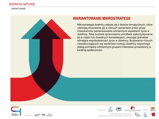 Projekt realizowany w ramach programu
Obywatele dla Demokracji, finansowanego z Funduszy EOG
Partnerstwo: Patronat:
Opracowanie:
WARIANTOWANIE
WARIANTOWANIE MIKROSTRATEGII
Mikrostrategia dzielnicy składa się z bloków tematycznych, które
ułatwiają stosowanie jej w różnych wariantach przez grupy
mieszkańców zainteresowane odmiennymi aspektami życia w
dzielnicy. Taka budowa opracowania umożliwia wykorzystywanie
jej w części lub dowolnych konstelacjach, ukazując jednakże
istniejące współzależności życia w dzielnicy. Budowania różnych
niewykluczających się wariantów rozwoju dzielnicy wspomaga
dialog pomiędzy odmiennymi grupami interesów prowadzony w
lokalnej społeczności.
OSOWAKU NATURZE
 