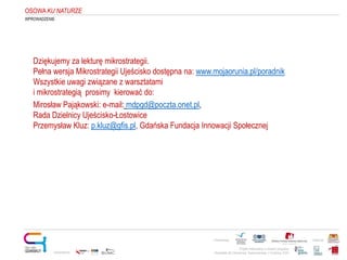 Projekt realizowany w ramach programu
Obywatele dla Demokracji, finansowanego z Funduszy EOG
Partnerstwo: Patronat:
Opracowanie:
OSOWAKU NATURZE
WPROWADZENIE
Dziękujemy za lekturę mikrostrategii.
Pełna wersja Mikrostrategii Ujeścisko dostępna na: www.mojaorunia.pl/poradnik
Wszystkie uwagi związane z warsztatami
i mikrostrategią prosimy kierować do:
Mirosław Pająkowski: e-mail: mdpgd@poczta.onet.pl,
Rada Dzielnicy Ujeścisko-Łostowice
Przemysław Kluz: p.kluz@gfis.pl, Gdańska Fundacja Innowacji Społecznej
 