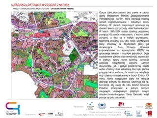 Obszar Ujeściska–Łostowic jest prawie w całości
objęty Miejscowymi Planami Zagospodarowania
Przestrzennego (MPZP), które określają możliwy
sposób zagospodarowania i zabudowy terenu
dzielnicy. W planach miejscowych rezerwuje się
również tereny pod przyszły układ komunikacyjny.
W latach 1997–2014 obszar dzielnicy podzielono
pomiędzy 45 planów miejscowych, z których jeden
uchylono, a dwa są w trakcie sporządzania.
Nagminną praktyką jest, aby nowo sporządzane
plany zmieniały na fragmentach plany już
obowiązujące. Biuro Rozwoju Gdańska
(odpowiedzialne za sporządzanie MPZP) nie
opracowuje tekstów i rysunków jednolitych. Duże
rozdrobnienie planów oraz niemożność złożenia ich
w większy, spójny obraz dzielnicy, powoduje
całkowitą nieczytelność zarówno samych
dokumentów, jak i polityki przestrzennej miasta
wobec dzielnicy. Brak aktualizacji dla części planów
potęguje także wrażenie, że miasto nie weryfikuje
wizji dzielnicy ukształtowanej w latach 90-tych XX
wieku. Nowo sporządzane plany nie rewidują
dawnego pomysłu na dzielnicę. Utrzymuje się np.
koncepcję, aby usługi dla kilku dzielnic Gdańska
Południe zintegrować w jednym centrum
usługowym, obsługiwanym potężnym nowym
układem komunikacyjnym. Samo Ujeścisko wciąż
planuje się jako blokowisko.
Projekt realizowany w ramach programu
Obywatele dla Demokracji, finansowanego z Funduszy EOG
Partnerstwo: Patronat:
Opracowanie:
UJEŚCISKO-ŁOSTOWICE W ZGODZIE Z NATURĄ
ANALIZY I UWARUNKOWANIA PRZESTRZENNE – UWARUNKOWANIA PRAWNE
 