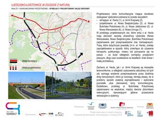 Projekt realizowany w ramach programu
Obywatele dla Demokracji, finansowanego z Funduszy EOG
Partnerstwo: Patronat:
Opracowanie:
Układ istniejący
Układ projektowany
UJEŚCISKO-ŁOSTOWICE W ZGODZIE Z NATURĄ
ANALIZY I UWARUNKOWANIA PRZESTRZENNE – ISTNIEJACY I PROJEKTOWANY UKŁAD DROGOWY
Projektowana rama komunikacyjna mająca docelowo
obsługiwać Ujeścisko-Łostowice to przede wszystkim:
- istniejące: al. Havla (1), ul. Armii Krajowej (2),
- projektowane: ul. Nowa Świętokrzyska (3), ul. Nowa
Bulońska Południowa (4), ul. Nowa Jabłoniowa (5), ul.
Nowa Warszawska (6), ul. Nowa Unruga (7).
W przebiegu projektowanych ulic, które wraz z al. Havla
mają stanowić swoistą obwodnicę Ujeściska (Nowa
Warszawska, Nowa Świętokrzyska, Bulońska Południowa)
zaplanowane jest przeprowadzenie tras tramwajowych.
Trasy, które dotychczas powstały (m.in. al. Havla), zostały
zaprojektowane w sposób, który zniechęca do używania
transportu publicznego, roweru lub poruszania się na
pieszo – za duże odległości pomiędzy przejściami
pieszymi, długi czas oczekiwania na światłach, brak drzew i
małej architektury.
Zarówno al. Havla, jak i ul. Armii Krajowej są niezwykle
terenochłonne, a odległość usytuowania zabudowy od tych
ulic wzmaga wrażenie przeprowadzenia przez dzielnicę
dróg tranzytowych, które ją rozcinają. Istnieją obawy, że w
podobny sposób zostaną zaprojektowane i wykonane
pozostałe ulice planowanej ramy komunikacyjnej.
Dodatkowo, przebieg ul. Bulońskiej Południowej
zaplanowano na wiadukcie, między dwoma zbiornikami
retencyjnymi, stanowiącymi główne przestrzenie
rekreacyjne w dzielnicy.
1
2
3
7
5 6
 