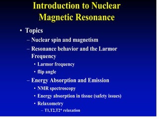 Introduction to Nuclear
Magnetic Resonance
• Topics
– Nuclear spin and magnetism
– Resonance behavior and the Larmor
Frequency
• Larmor frequency
• flip angle
– Energy Absorption and Emission
• NMR spectroscopy
• Energy absorption in tissue (safety issues)
• Relaxometry
– T1,T2,T2* relaxation
 