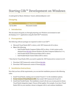 Starting Cilk™ Development on Windows 
A small guide by Mazen Abdulaziz < > 
Changelog Date Change Summary 
12/12/2014 
Document created 
1 Introduction 
This document will guide you through preparing your Windows environment to start developing C/C++ applications using the Intel Cilk™ extensions. 
2 Prerequisites 
The following software packages are required in order to use Cilk™: 
 Microsoft Visual Studio 2010* or above, with .NET framework 4.0 or above. 
 One of the following: 
o Intel Parallel Studio Composer Edition 2013 or above. A trial version can be obtained from this link (choose Windows OS, then Composer Edition for C++). 
o Intel Parallel Studio Professional Edition 2013 or above. 
o Intel Parallel Studio Cluster Edition 2013 or above. 
* Note that for Visual Studio 2010, you need to update the .NET framework to version 4 or 4.5: 
1. Download .NET framework version 4.0 from this link. 
2. Download .NET framework version 4.5 from this link. 
3 Installation Instructions 
Now that you have all the requirements, you can start the installation process in the following order: 
1. Install Visual Studio, making sure to include Visual C++ in the installation options. 2. If your version of Visual Studio is 2010, then install .NET framework 4.0 and 4.5. 
3. Install Intel Parallel Studio. The installation wizard will ask you at some point to choose Visual Studio integration target. Choose all that applies. For example, if you have Visual Studio 2012 on your machine, choose to integrate with it, and continue installation:  