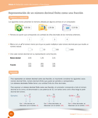 Unidad 2 / Números y operaciones
Representación de un número decimal finito como una fracción
Los siguientes íconos presentan la memoria utilizada por algunos archivos en un computador.
•	 Remarca la opción que corresponde a la cantidad de cifras decimales de las memorias anteriores.
•	 Marca con un el número menor por el que se puede multiplicar cada número decimal para que resulte un
número natural.
1                10                100                1.000
•	 Une cada número decimal con su representación como fracción.
Número decimal	 3,55	 1,35	 2,15
Fracción	
100
215
	
100
355
	
100
135
Módulo 4 / Relación entre decimales y fracciones
Observa y responde
Para representar un número decimal como una fracción, es importante considerar los siguientes casos:
número decimal finito, número decimal infinito que puede ser periódico o semiperiódico.	
Los números decimales finitos tienen una cantidad finita de cifras decimales.
Para expresar un número decimal finito como una fracción, el numerador corresponde a todo el número
decimal sin la coma y el denominador a una potencia de 10, con tantos ceros como cifras tenga la parte
decimal del número.
Ejemplos:	 1,7 =
17
10
	 0,75 =
75
100
	 0,008 =
.
8
1 000
Aprende
Con 1 cifra decimal, se
relacionan con el número 10.
Con 2 cifras decimales, se
relacionan con el número 100.
Con 3 cifras decimales, se
relacionan con el número 1.000.
2 3 41
3,55 Gb 1,35 Gb 2,15 Gb
86
 