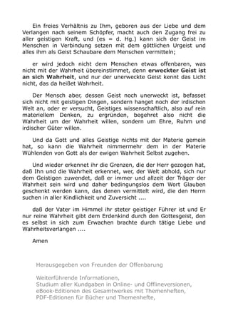 Ein freies Verhältnis zu Ihm, geboren aus der Liebe und dem
Verlangen nach seinem Schöpfer, macht auch den Zugang frei zu
aller geistigen Kraft, und (es = d. Hg.) kann sich der Geist im
Menschen in Verbindung setzen mit dem göttlichen Urgeist und
alles ihm als Geist Schaubare dem Menschen vermitteln;
er wird jedoch nicht dem Menschen etwas offenbaren, was
nicht mit der Wahrheit übereinstimmet, denn erweckter Geist ist
an sich Wahrheit, und nur der unerweckte Geist kennt das Licht
nicht, das da heißet Wahrheit.
Der Mensch aber, dessen Geist noch unerweckt ist, befasset
sich nicht mit geistigen Dingen, sondern hanget noch der irdischen
Welt an, oder er versucht, Geistiges wissenschaftlich, also auf rein
materiellem Denken, zu ergründen, begehret also nicht die
Wahrheit um der Wahrheit willen, sondern um Ehre, Ruhm und
irdischer Güter willen.
Und da Gott und alles Geistige nichts mit der Materie gemein
hat, so kann die Wahrheit nimmermehr dem in der Materie
Wühlenden von Gott als der ewigen Wahrheit Selbst zugehen.
Und wieder erkennet ihr die Grenzen, die der Herr gezogen hat,
daß Ihn und die Wahrheit erkennet, wer, der Welt abhold, sich nur
dem Geistigen zuwendet, daß er immer und allzeit der Träger der
Wahrheit sein wird und daher bedingungslos dem Wort Glauben
geschenkt werden kann, das denen vermittelt wird, die den Herrn
suchen in aller Kindlichkeit und Zuversicht ....
daß der Vater im Himmel ihr steter geistiger Führer ist und Er
nur reine Wahrheit gibt dem Erdenkind durch den Gottesgeist, den
es selbst in sich zum Erwachen brachte durch tätige Liebe und
Wahrheitsverlangen ....
Amen
Herausgegeben von Freunden der Offenbarung
Weiterführende Informationen,
Studium aller Kundgaben in Online- und Offlineversionen,
eBook-Editionen des Gesamtwerkes mit Themenheften,
PDF-Editionen für Bücher und Themenhefte,
 