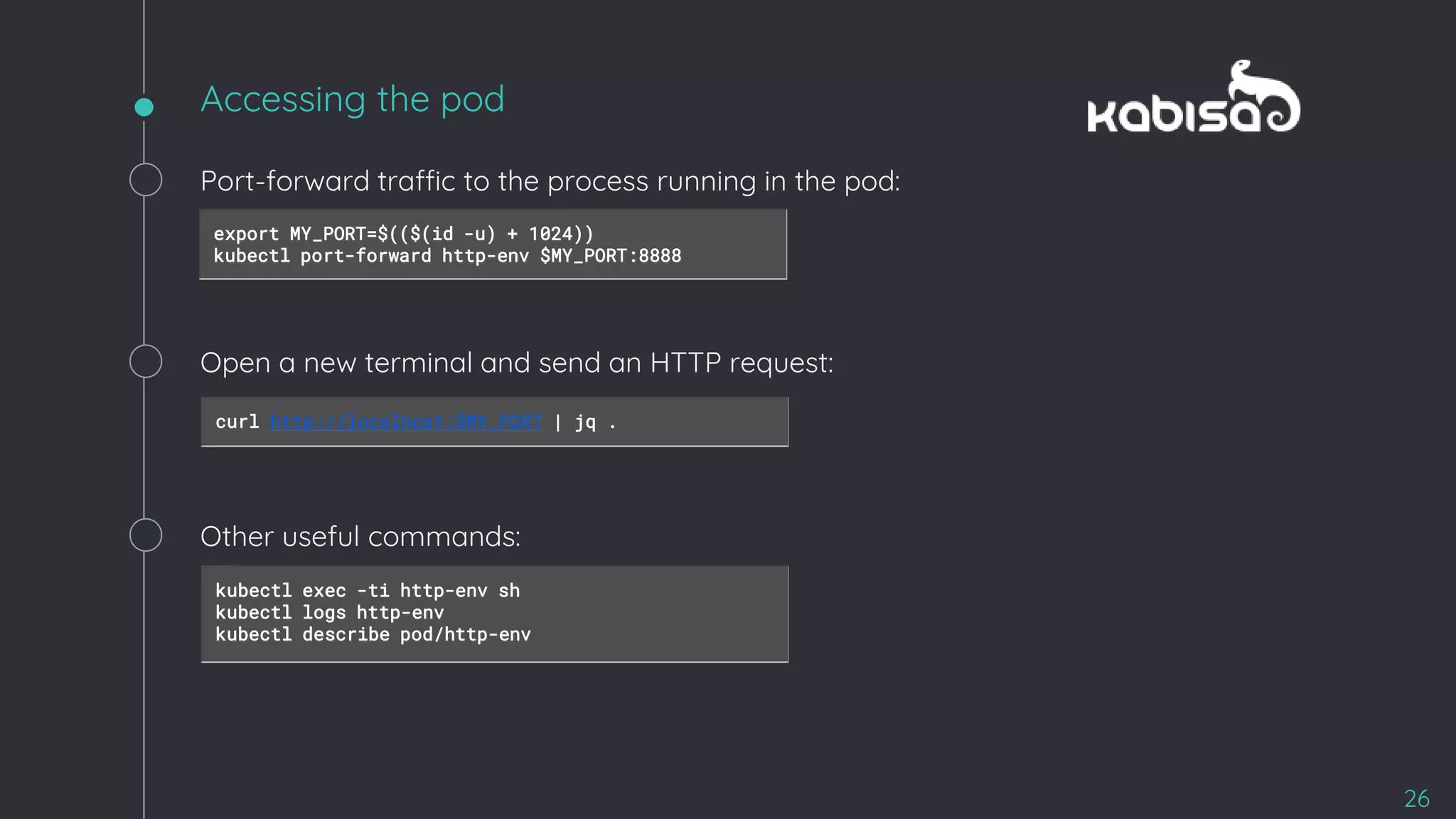 Accessing the pod
26
Port-forward traffic to the process running in the pod:
export MY_PORT=$(($(id -u) + 1024))
kubectl port-forward http-env $MY_PORT:8888
Open a new terminal and send an HTTP request:
curl http://localhost:$MY_PORT | jq .
Other useful commands:
kubectl exec -ti http-env sh
kubectl logs http-env
kubectl describe pod/http-env
 