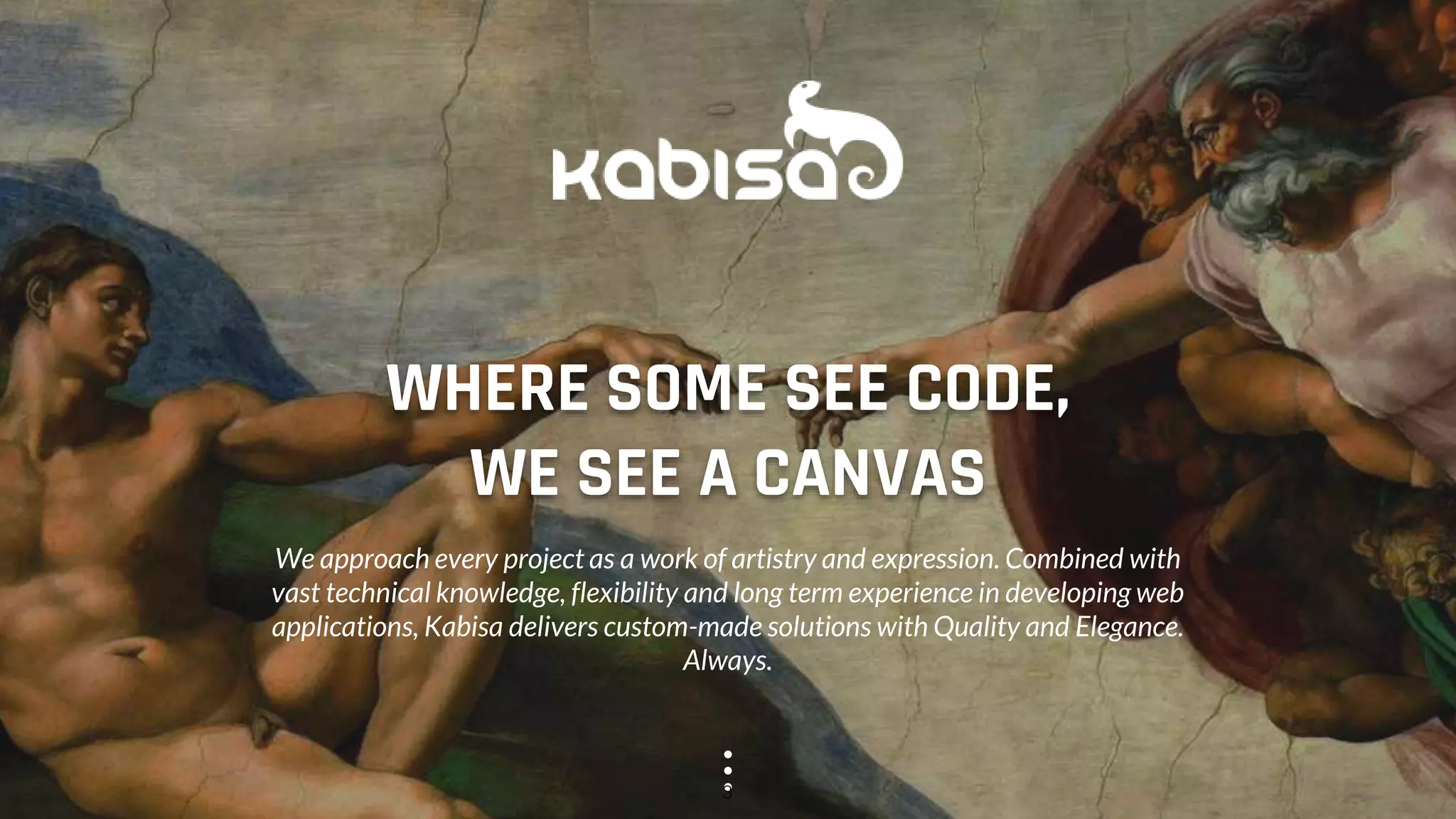 WHERE SOME SEE CODE,
WE SEE A CANVAS
We approach every project as a work of artistry and expression. Combined with
vast technical knowledge, flexibility and long term experience in developing web
applications, Kabisa delivers custom-made solutions with Quality and Elegance.
Always.
3
 