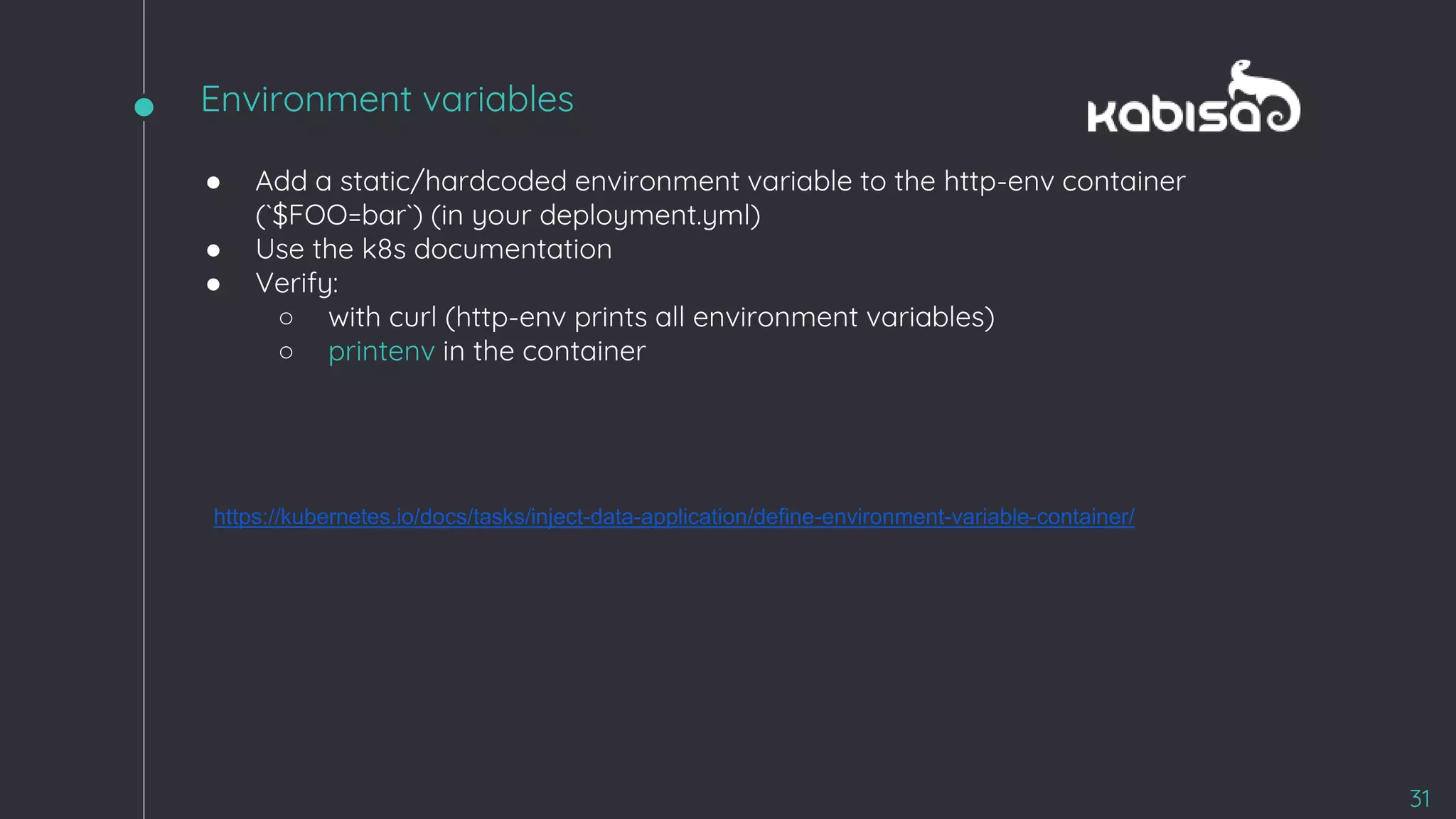 ● Add a static/hardcoded environment variable to the http-env container
(`$FOO=bar`) (in your deployment.yml)
● Use the k8s documentation
● Verify:
○ with curl (http-env prints all environment variables)
○ printenv in the container
https://kubernetes.io/docs/tasks/inject-data-application/define-environment-variable-container/
31
Environment variables
 