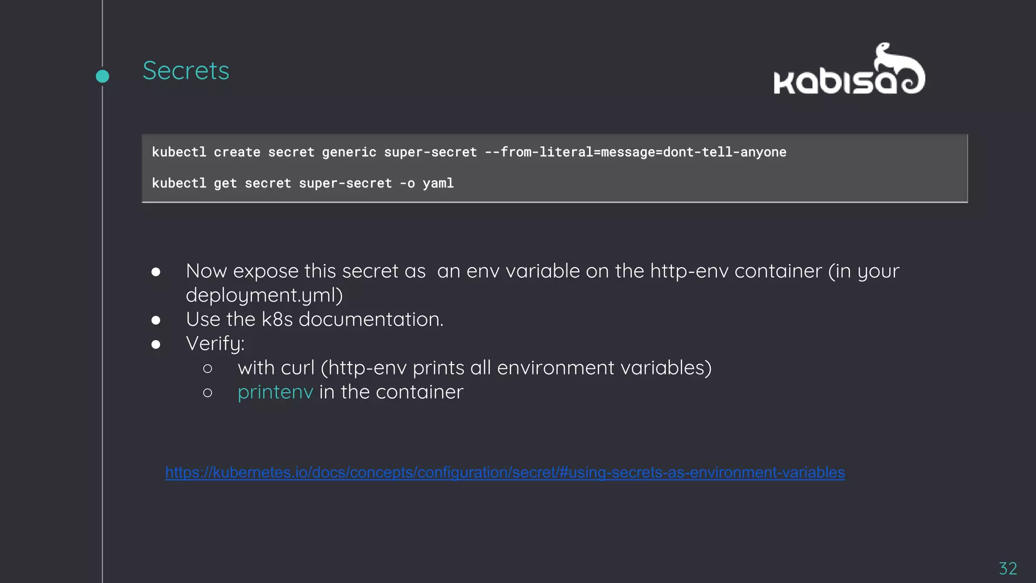 kubectl create secret generic super-secret --from-literal=message=dont-tell-anyone
kubectl get secret super-secret -o yaml
● Now expose this secret as an env variable on the http-env container (in your
deployment.yml)
● Use the k8s documentation.
● Verify:
○ with curl (http-env prints all environment variables)
○ printenv in the container
https://kubernetes.io/docs/concepts/configuration/secret/#using-secrets-as-environment-variables
32
Secrets
 