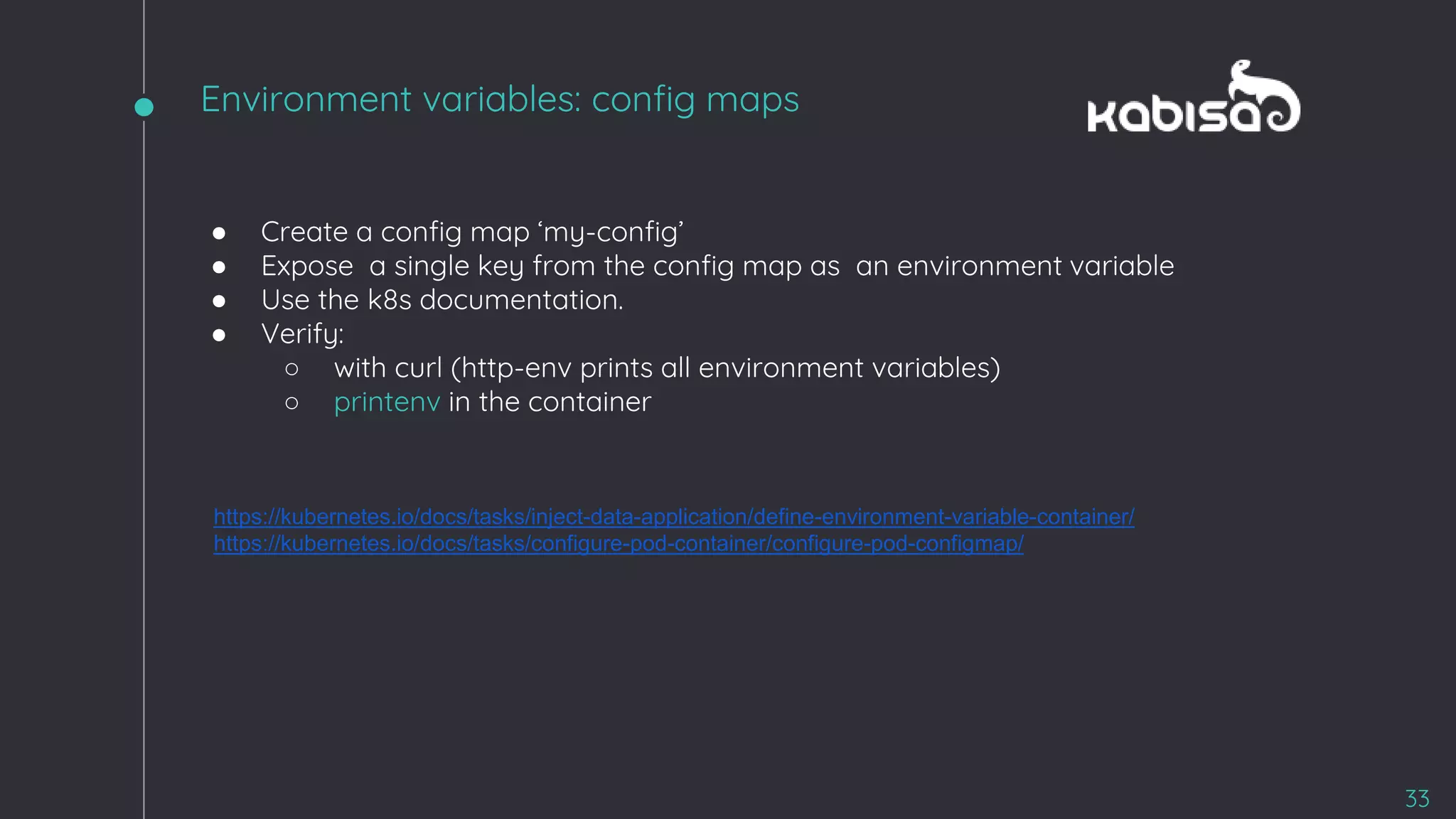 ● Create a config map ‘my-config’
● Expose a single key from the config map as an environment variable
● Use the k8s documentation.
● Verify:
○ with curl (http-env prints all environment variables)
○ printenv in the container
https://kubernetes.io/docs/tasks/inject-data-application/define-environment-variable-container/
https://kubernetes.io/docs/tasks/configure-pod-container/configure-pod-configmap/
33
Environment variables: config maps
 