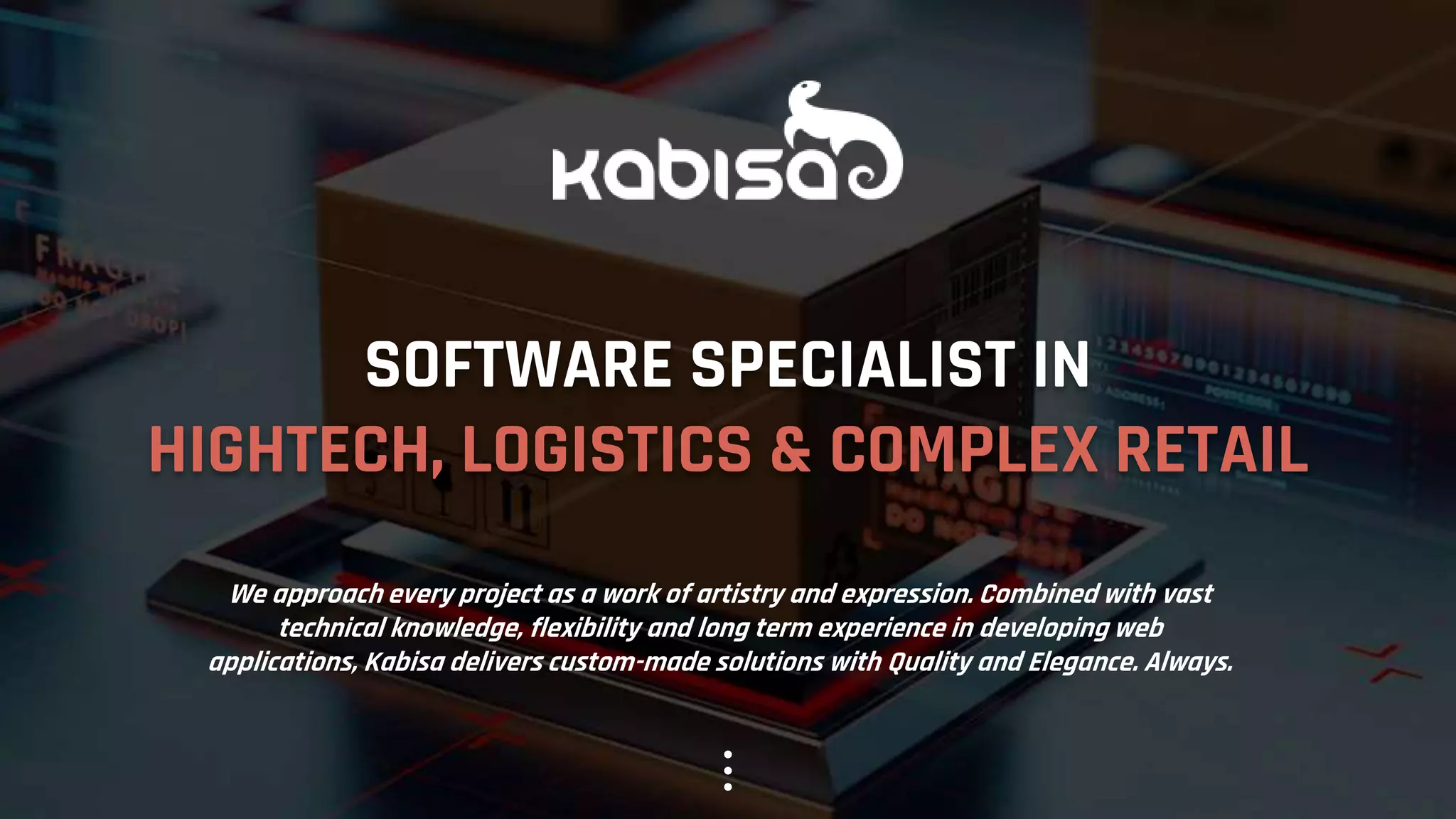 SOFTWARE SPECIALIST IN
HIGHTECH, LOGISTICS & COMPLEX RETAIL
We approach every project as a work of artistry and expression. Combined with vast
technical knowledge, flexibility and long term experience in developing web
applications, Kabisa delivers custom-made solutions with Quality and Elegance. Always.
 