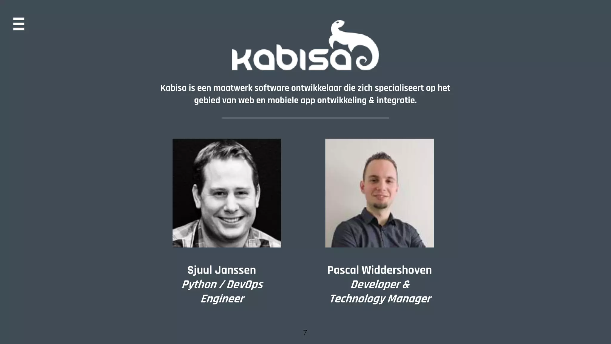 Kabisa is een maatwerk software ontwikkelaar die zich specialiseert op het
gebied van web en mobiele app ontwikkeling & integratie.
Sjuul Janssen
Python / DevOps
Engineer
Pascal Widdershoven
Developer &
Technology Manager
7
 