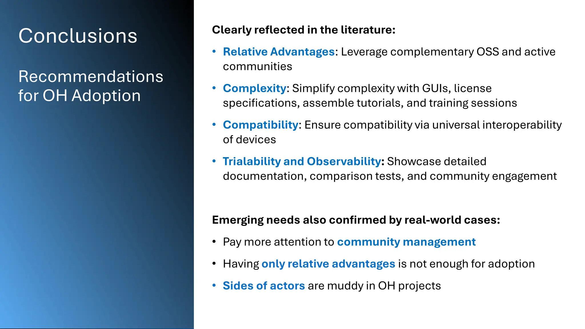 Conclusions
Recommendations
for OH Adoption
Clearly reflected in the literature:
• Relative Advantages: Leverage complementary OSS and active
communities
• Complexity: Simplify complexity with GUIs, license
specifications, assemble tutorials, and training sessions
• Compatibility: Ensure compatibility via universal interoperability
of devices
• Trialability and Observability: Showcase detailed
documentation, comparison tests, and community engagement
Emerging needs also confirmed by real-world cases:
• Pay more attention to community management
• Having only relative advantages is not enough for adoption
• Sides of actors are muddy in OH projects
 