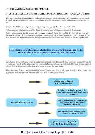 IV.1 PREGĂTIREA INSPECŢIEI FISCALE
Selectarea contribuabililor/plătitorilor ce urmează a ﬁ supuşi inspecţiei ﬁscale este efectuată de către organul
de inspecţie ﬁscală competent, în funcţie de nivelul riscului. Nivelul riscului se stabileşte pe baza analizei de
Astfel, administraţia ﬁscală trebuie să efectueze controlul ﬁscal, în condiţii de eﬁcienţă cu resursele
disponibile, plecând de la realitatea că nu toţi contribuabilii pot ﬁ incluşi în planul de control, întrucât acest
lucru necesită ﬁe creşterea numărului de inspectori ﬁscali, ﬁe realizarea unor acţiuni de control superﬁciale.
IV.1.1 SELECTAREA CONTRIBUABILILOR/PLĂTITORILOR - ANALIZA DE RISC
Maximizarea rezultatelor cu un efort minim se realizează prin analiza de risc.
Analiza de risc identiﬁcă riscurile ﬁscale ale contribuabililor.
Identiﬁcarea riscurilor ﬁscale conduce la eﬁcientizarea activităţii de control, ﬁind controlaţi doar contribuabilii
cu risc ﬁscal ridicat, astfel, analiza de risc reprezintă baza de selectare a contribuabililor care trebuie cuprinşi
Suplimentar faţă de selecţia contribuabililor, analiza de risc arată şi aspectele de veriﬁcat (ex.: TVA, impozit pe
proﬁt ) ﬁind controlate numai riscurile şi nu toată activitatea contribuabilului.
Analiza de risc permite
oferirea unui tratament
egal contribuabililor
focalizarea acţiunilor de inspectie
ﬁscală asupra contribuabililor care nu
se conformează
utilizarea, în modul cel mai eﬁcient,
a resurselor umane, ﬁnanciare
şi tehnice disponibile
creşterea nivelului de conformare
voluntară a contribuabililor
adaptarea resurselor disponibile
la nivelurile de risc identiﬁcate
Direcția Generală Coordonare Inspecție Fiscală
risc.
Contribuabilul/Plătitorul nu poate face obiecţii cu privire la procedura de selectare folosită.
Performanţa activităţii administraţiilor ﬁscale depinde de resursele alocate, în condiţii de eﬁcienţă.
în control, în vederea stabilirii implicaţiilor ﬁscale ale riscurilor identiﬁcate.
 