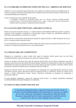 IV.1.3 STABILIREA ECHIPEI DE INSPECŢIE FISCALĂ - ORDINUL DE SERVICIU
Ordinul de serviciu reprezintă documentul prin care organele de inspecţie ﬁscală sunt împuternicite să
efectueze inspecţie ﬁscală generală/parţială/control inopinat/control încrucişat/constatare la faţa locului la
- a nominaliza organele de inspecţie/control care vor efectua inspecţia ﬁscală/controlul;
- nominalizarea contribuabilului/plătitorului supus inspecţiei ﬁscale/controlului;
- stabilirea datei de începere a inspecţiei ﬁscale/controlului.
IV.1.4 ANALIZA DOCUMENTARĂ A DOSARULUI FISCAL
Înainte de începerea inspecţiei ﬁscale se va analiza dosarul contribuabilului/plătitorului aﬂat în gestiunea
organului ﬁscal competent, urmărindu-se o documentare asupra evoluţiei sau schimbărilor produse în
După studierea componentelor dosarului ﬁscal organul de inspecţie ﬁscală va stabili elementele de risc pe
În cazul identiﬁcării unor constatări deosebite rezultate din ultima acţiune de inspecţie ﬁscală acestea vor ﬁ
urmărite şi în inspecţia ﬁscală pentru care se face documentarea.
Delegarea de competenţă se poate acorda altui organ de inspecţie ﬁscală, pentru unul sau mai mulţi
Aceasta se acordă la solicitarea altui organ de inspecţie ﬁscală decât cel care deţine competenţa sau poate ﬁ
dispusă de către direcţia de specialitate din cadrul Agenţiei Naţionale de Administrare Fiscală care coordonează
metodologic activitatea de inspecţie ﬁscală sau de către direcţia generală regională a ﬁnanţelor publice pentru
Organul de inspecţie ﬁscală care a primit delegarea de competenţă este responsabil pentru efectuarea tuturor
activităţilor necesare pentru efectuarea acţiunii de inspecţie ﬁscală şi valoriﬁcarea actelor de control sau de
emitere a actelor administrative ﬁscale, inclusiv întocmirea referatului cu propuneri de soluţionare a
În cazul delegării competenţei, organul de inspecţie ﬁscală căruia i s-a delegat competenţa înştiinţează
IV.1.5 DELEGAREA DE COMPETENŢĂ
IV.2 EFECTUAREA INSPECŢIEI FISCALE
La începerea inspecţiei ﬁscale, organul de inspecţie ﬁscală trebuie să
prezinte contribuabilului/plătitorului legitimaţia de inspecţie şi ordinul
de serviciu semnat de conducătorul organului de inspecţie ﬁscală.
Începerea inspecţiei ﬁscale trebuie consemnată în registrul unic de
control ori de câte ori există obligaţia ţinerii acestuia.
Direcția Generală Coordonare Inspecție Fiscală
contribuabilul/plătitorul nominalizat.
Acesta se utilizează de către organele ﬁscale pentru:
activitatea contribuabilului ce urmează a ﬁ veriﬁcat.
care le va propune pentru inspecţia ﬁscală.
contribuabili/plătitori, pentru efectuarea unei acţiuni de inspecţie ﬁscală.
alt organ de inspecţie ﬁscală din aria de competenţă teritorială, după caz.
contestaţiei, după caz.
contribuabilul/plătitorul despre delegarea de competenţă.
 