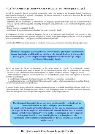 IV.2.1 ÎNTOCMIREA ŞI COMUNICAREAAVIZULUI DE INSPECŢIE FISCALĂ
Avizul de inspecţie ﬁscală reprezintă documentul prin care organele de inspecţie ﬁscală înştiinţează
contribuabilul/plătitorul în legătură cu inspecţia ﬁscală care urmează să se efectueze la acesta. În Avizul de
-
- impozitele, taxele, contribuţiile şi alte venituri ale bugetului general consolidat care fac obiectul inspecţiei;
- perioada supusă controlului pentru ﬁecare tip de impozit, taxă, contribuţie şi alte venituri ale bugetului general
-
-
Se întocmeşte de către organele de inspecţie ﬁscală şi se transmite contribuabilului care urmează a face
obiectul unei inspecţii ﬁscale generale sau parţiale, înainte de începerea inspecţiei ﬁscale cu 30 de zile pentru
Contribuabilul/Plătitorul poate renunţa la beneﬁciul perioadei de comunicare a avizului de inspecţie ﬁscală.
Înainte de începerea inspecției ﬁscale contribuabilul/plătitorul va ﬁ informat
despre drepturile și obligațiile pe care le are în timpul desfășurării inspecției
ﬁscale, prin Cartea drepturilor și obligațiilor contribuabililor pe timpul
desfășurării inspecției ﬁscale.
Avizul de inspecţie ﬁscală se comunică la începerea inspecţiei ﬁscale în următoarele situaţii:
- în cazul efectuării unei inspecţii ﬁscale la un contribuabil/plătitor aﬂat în procedura de insolvenţă;
- pentru extinderea inspecţiei ﬁscale la perioade sau creanţe ﬁscale, altele decât cele cuprinse în avizul de
-
-
În situaţia în care se procedează la extinderea inspecţiei ﬁscale la perioade sau obligaţii ﬁscale, altele decât
cele cuprinse în Avizul de inspecţie ﬁscală iniţial, Avizul de inspecţie ﬁscală se comunică înainte de începerea
veriﬁcării obligaţiilor ﬁscale sau perioadelor pentru care s-a extins inspecţia ﬁscală.
Data începerii inspecţiei ﬁscale este data menţionată în registrul unic de
control ori de câte ori există obligaţia ţinerii acestuia.
În cazul contribuabilului/plătitorului care nu ţine sau nu prezintă organului
de inspecţie ﬁscală registrul unic de control, această dată se înscrie într-un
proces-verbal de constatare. Procesul-verbal se semnează de către organul
de inspecţie ﬁscală şi contribuabil/plătitor şi se înregistrează la
registratura contribuabilului/plătitorului ori de câte ori există o astfel de
registratură.
Direcția Generală Coordonare Inspecție Fiscală
inspecţie se vor nominaliza:
temeiul juridic al inspecţiei ﬁscale;
consolidat;
data de începere a inspecţiei ﬁscale;
posibilitatea de a solicita amânarea datei de începere a inspecţiei ﬁscale.
marii contribuabili şi cu 15 zile pentru ceilalţi contribuabili/plătitori.
inspecţie ﬁscală iniţial;
este necesară efectuarea inspecţiei ﬁscale.
- în cazul în care, ca urmare a unui control inopinat, se impune începerea imediată a inspecţiei ﬁscale;
în cazul unor cereri ale contribuabilului/plătitorului pentru a căror soluţionare, ca urmare a analizei de risc,
în cazul refacerii inspecţiei ﬁscale ca urmare a unei Decizii de soluţionare a contestaţiei;
 