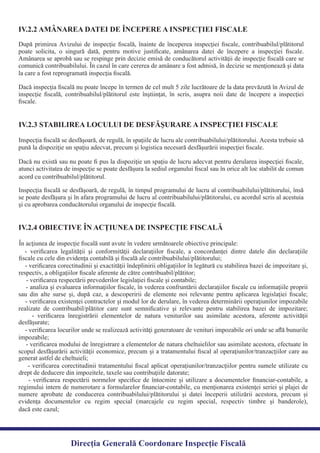 După primirea Avizului de inspecţie ﬁscală, înainte de începerea inspecţiei ﬁscale, contribuabilul/plătitorul
poate solicita, o singură dată, pentru motive justiﬁcate, amânarea datei de începere a inspecţiei ﬁscale.
Amânarea se aprobă sau se respinge prin decizie emisă de conducătorul activităţii de inspecţie ﬁscală care se
comunică contribuabilului. În cazul în care cererea de amânare a fost admisă, în decizie se menţionează şi data
Dacă inspecţia ﬁscală nu poate începe în termen de cel mult 5 zile lucrătoare de la data prevăzută în Avizul de
inspecţie ﬁscală, contribuabilul/plătitorul este înştiinţat, în scris, asupra noii date de începere a inspecţiei
ﬁscale.
IV.2.2 AMÂNAREA DATEI DE ÎNCEPERE A INSPECŢIEI FISCALE
Inspecţia ﬁscală se desfăşoară, de regulă, în spaţiile de lucru ale contribuabilului/plătitorului. Acesta trebuie să
Dacă nu există sau nu poate ﬁ pus la dispoziţie un spaţiu de lucru adecvat pentru derularea inspecţiei ﬁscale,
atunci activitatea de inspecţie se poate desfăşura la sediul organului ﬁscal sau în orice alt loc stabilit de comun
Inspecţia ﬁscală se desfăşoară, de regulă, în timpul programului de lucru al contribuabilului/plătitorului, însă
se poate desfăşura şi în afara programului de lucru al contribuabilului/plătitorului, cu acordul scris al acestuia
şi cu aprobarea conducătorului organului de inspecţie ﬁscală.
IV.2.3 STABILIREA LOCULUI DE DESFĂŞURARE A INSPECŢIEI FISCALE
- veriﬁcarea legalităţii şi conformităţii declaraţiilor ﬁscale, a concordanţei dintre datele din declaraţiile
- veriﬁcarea corectitudinii şi exactităţii îndeplinirii obligaţiilor în legătură cu stabilirea bazei de impozitare şi,
- analiza şi evaluarea informaţiilor ﬁscale, în vederea confruntării declaraţiilor ﬁscale cu informaţiile proprii
sau din alte surse şi, după caz, a descoperirii de elemente noi relevante pentru aplicarea legislaţiei ﬁscale;
- veriﬁcarea existenţei contractelor şi modul lor de derulare, în vederea determinării operaţiunilor impozabile
realizate de contribuabil/plătitor care sunt semniﬁcative şi relevante pentru stabilirea bazei de impozitare;
- veriﬁcarea înregistrării elementelor de natura veniturilor sau asimilate acestora, aferente activităţii
- veriﬁcarea locurilor unde se realizează activităţi generatoare de venituri impozabile ori unde se aﬂă bunurile
- veriﬁcarea modului de înregistrare a elementelor de natura cheltuielilor sau asimilate acestora, efectuate în
scopul desfăşurării activităţii economice, precum şi a tratamentului ﬁscal al operaţiunilor/tranzacţiilor care au
- veriﬁcarea corectitudinii tratamentului ﬁscal aplicat operaţiunilor/tranzacţiilor pentru sumele utilizate cu
- veriﬁcarea respectării normelor speciﬁce de întocmire şi utilizare a documentelor ﬁnanciar-contabile, a
regimului intern de numerotare a formularelor ﬁnanciar-contabile, cu menţionarea existenţei seriei şi plajei de
numere aprobate de conducerea contribuabilului/plătitorului şi datei începerii utilizării acestora, precum şi
evidenţa documentelor cu regim special (marcajele cu regim special, respectiv timbre şi banderole),
IV.2.4 OBIECTIVE ÎN ACŢIUNEA DE INSPECŢIE FISCALĂ
Direcția Generală Coordonare Inspecție Fiscală
dacă este cazul;
drept de deducere din impozitele, taxele sau contribuţiile datorate;
generat astfel de cheltuieli;
impozabile;
desfăşurate;
- veriﬁcarea respectării prevederilor legislaţiei ﬁscale şi contabile;
respectiv, a obligaţiilor ﬁscale aferente de către contribuabil/plătitor;
ﬁscale cu cele din evidenţa contabilă şi ﬁscală ale contribuabilului/plătitorului;
În acţiunea de inspecţie ﬁscală sunt avute în vedere următoarele obiective principale:
acord cu contribuabilul/plătitorul.
pună la dispoziţie un spaţiu adecvat, precum şi logistica necesară desfăşurării inspecţiei ﬁscale.
la care a fost reprogramată inspecţia ﬁscală.
 
