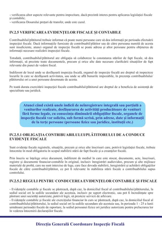 - veriﬁcarea altor aspecte relevante pentru impozitare, dacă prezintă interes pentru aplicarea legislaţiei ﬁscale
- veriﬁcarea Dosarului preţuri de transfer, unde este cazul.
Contribuabilul/plătitorul trebuie informat că poate numi persoane care să dea informaţii pe perioada efectuării
inspecţiei ﬁscale. Dacă informaţiile furnizate de contribuabil/plătitor sau de către persoana numită de acesta
sunt insuﬁciente, atunci organul de inspecţie ﬁscală se poate adresa şi altor persoane pentru obţinerea de
Totodată, contribuabilul/plătitorul are obligaţia să colaboreze la constatarea stărilor de fapt ﬁscale, să dea
informaţii, să prezinte toate documentele, precum şi orice alte date necesare clariﬁcării situaţiilor de fapt
Indiferent de locul unde se desfăşoară inspecţia ﬁscală, organul de inspecţie ﬁscală are dreptul să inspecteze
locurile în care se desfăşoară activitatea, sau unde se aﬂă bunurile impozabile, în prezenţa contribuabilului/
Pe toată durata exercitării inspecţiei ﬁscale contribuabilul/plătitorul are dreptul de a beneﬁcia de asistenţă de
specialitate sau juridică.
IV.2.5 VERIFICAREA EVIDENŢELOR FISCALE ŞI CONTABILE
Atunci când există unele indicii de neînregistrare integrală sau parţială a
veniturilor realizate, desfăşurarea de activităţi producătoare de venituri
fără forme legale, cu consecinţa diminuării obligaţiilor ﬁscale, organele de
inspecţie ﬁscală vor solicita, sub formă scrisă, prin adrese, date şi informaţii
de la terţe persoane (persoane ﬁzice sau juridice, instituţii etc.)
Sunt evidenţe ﬁscale registrele, situaţiile, precum şi orice alte înscrisuri care, potrivit legislaţiei ﬁscale, trebuie
Prin înscris se înţelege orice document, indiferent de mediul în care este stocat, documente, acte, înscrisuri,
registre şi documente ﬁnanciar-contabile în original, inclusiv înregistrări audiovideo, precum şi alte mijloace
materiale de probă, care nu sunt interzise de lege, care face dovada stabilirii, înregistrării şi achitării obligaţiilor
ﬁscale de către contribuabil/plătitor, ce pot ﬁ relevante în stabilirea stării ﬁscale a contribuabilului supus
controlului.
IV.2.5.1 OBLIGAŢIA CONTRIBUABILULUI/PLĂTITORULUI DE A CONDUCE
EVIDENŢE FISCALE
- Evidenţele contabile şi ﬁscale se păstrează, după caz, la domiciliul ﬁscal al contribuabilului/plătitorului, la
sediul social ori la sediile secundare ale acestuia, inclusiv pe suport electronic, sau pot ﬁ încredinţate spre
- Evidenţele contabile şi ﬁscale ale exerciţiului ﬁnanciar în curs se păstrează, după caz, la domiciliul ﬁscal al
contribuabilului/plătitorului, la sediul social ori la sediile secundare ale acestuia sau, în perioada 1 - 25 a lunii
următoare perioadei ﬁscale de raportare, la sediul persoanei ﬁzice ori juridice autorizate pentru prelucrarea lor
în vederea întocmirii declaraţiilor ﬁscale.
IV.2.5.2 REGULI PENTRU CONDUCEREA EVIDENŢELOR CONTABILE ŞI FISCALE
Direcția Generală Coordonare Inspecție Fiscală
şi contabile;
informaţii necesare realizării inspecţiei ﬁscale.
relevante din punct de vedere ﬁscal.
plătitorului ori a unei persoane desemnate de acesta.
întocmite în mod obligatoriu în scopul stabilirii stării de fapt ﬁscale şi a creanţelor ﬁscale.
păstrare unei societăţi autorizate, potrivit legii, să presteze servicii de arhivare.
 