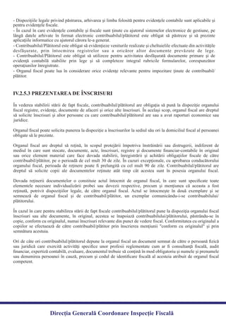 - Dispoziţiile legale privind păstrarea, arhivarea şi limba folosită pentru evidenţele contabile sunt aplicabile şi
- În cazul în care evidenţele contabile şi ﬁscale sunt ţinute cu ajutorul sistemelor electronice de gestiune, pe
lângă datele arhivate în format electronic contribuabilul/plătitorul este obligat să păstreze şi să prezinte
- Contribuabilul/Plătitorul este obligat să evidenţieze veniturile realizate şi cheltuielile efectuate din activităţile
desfăşurate, prin întocmirea registrelor sau a oricăror altor documente prevăzute de lege.
- Contribuabilul/Plătitorul este obligat să utilizeze pentru activitatea desfăşurată documente primare şi de
evidenţă contabilă stabilite prin lege şi să completeze integral rubricile formularelor, corespunzător
- Organul ﬁscal poate lua în considerare orice evidenţe relevante pentru impozitare ţinute de contribuabil/
plătitor.
În vederea stabilirii stării de fapt ﬁscale, contribuabilul/plătitorul are obligaţia să pună la dispoziţie organului
ﬁscal registre, evidenţe, documente de afaceri şi orice alte înscrisuri. În acelaşi scop, organul ﬁscal are dreptul
să solicite înscrisuri şi altor persoane cu care contribuabilul/plătitorul are sau a avut raporturi economice sau
Organul ﬁscal poate solicita punerea la dispoziţie a înscrisurilor la sediul său ori la domiciliul ﬁscal al persoanei
Organul ﬁscal are dreptul să reţină, în scopul protejării împotriva înstrăinării sau distrugerii, indiferent de
mediul în care sunt stocate, documente, acte, înscrisuri, registre şi documente ﬁnanciar-contabile în original
sau orice element material care face dovada stabilirii, înregistrării şi achitării obligaţiilor ﬁscale de către
contribuabil/plătitor, pe o perioadă de cel mult 30 de zile. În cazuri excepţionale, cu aprobarea conducătorului
organului ﬁscal, perioada de reţinere poate ﬁ prelungită cu cel mult 90 de zile. Contribuabilul/plătitorul are
dreptul să solicite copii ale documentelor reţinute atât timp cât acestea sunt în posesia organului ﬁscal.
Dovada reţinerii documentelor o constituie actul întocmit de organul ﬁscal, în care sunt speciﬁcate toate
elementele necesare individualizării probei sau dovezii respective, precum şi menţiunea că aceasta a fost
reţinută, potrivit dispoziţiilor legale, de către organul ﬁscal. Actul se întocmeşte în două exemplare şi se
semnează de organul ﬁscal şi de contribuabil/plătitor, un exemplar comunicându-i-se contribuabilului/
În cazul în care pentru stabilirea stării de fapt ﬁscale contribuabilul/plătitorul pune la dispoziţia organului ﬁscal
înscrisuri sau alte documente, în original, acestea se înapoiază contribuabilului/plătitorului, păstrându-se în
copie, conform cu originalul, numai înscrisuri relevante din punct de vedere ﬁscal. Conformitatea cu originalul a
copiilor se efectuează de către contribuabil/plătitor prin înscrierea menţiunii "conform cu originalul" şi prin
Ori de câte ori contribuabilul/plătitorul depune la organul ﬁscal un document semnat de către o persoană ﬁzică
sau juridică care exercită activităţi speciﬁce unor profesii reglementate cum ar ﬁ consultanţă ﬁscală, audit
ﬁnanciar, expertiză contabilă, evaluare, documentul trebuie să conţină în mod obligatoriu şi numele şi prenumele
sau denumirea persoanei în cauză, precum şi codul de identiﬁcare ﬁscală al acesteia atribuit de organul ﬁscal
competent.
IV.2.5.3 PREZENTAREA DE ÎNSCRISURI
Direcția Generală Coordonare Inspecție Fiscală
pentru evidenţele ﬁscale.
aplicaţiile informatice cu ajutorul cărora le-a generat.
operaţiunilor înregistrate.
juridice.
obligate să le prezinte.
plătitorului.
semnătura acestuia.
 