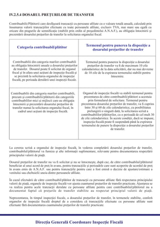 IV.2.5.4 DOSARUL PREŢURILOR DE TRANSFER
Contribuabilii/Plătitorii care desfăşoară tranzacţii cu persoane aﬁliate cu o valoare totală anuală, calculată prin
însumarea valorii tranzacţiilor efectuate cu toate persoanele aﬁliate, exclusiv TVA, mai mare sau egală cu
oricare din pragurile de semniﬁcaţie (stabilit prin ordin al preşedintelui A.N.A.F.), au obligaţia întocmirii şi
prezentării dosarului preţurilor de transfer la solicitarea organului ﬁscal.
Categoria contribuabil/plătitor Termenul pentru punerea la dispoziţie a
dosarului preţurilor de transfer
Contribuabilii din categoria marilor contribuabili
au obligaţia întocmirii anuale a dosarului preţurilor
de transfer. Dosarul poate ﬁ solicitat de organul
ﬁscal şi în afara unei acţiuni de inspecţie ﬁscală şi
se prezintă la solicitarea organului de inspecţie
ﬁscală, pe perioada derulării unei inspecţii ﬁscale.
Termenul pentru punerea la dispoziţie a dosarului
preţurilor de transfer va ﬁ de maximum 10 zile
calendaristice de la data solicitării, dar nu mai devreme
de 10 zile de la expirarea termenului stabilit pentru
întocmire.
Contribuabilii din categoria marilor contribuabili,
precum şi contribuabilii/plătitorii din categoriile
contribuabililor mici şi mijlocii care au obligaţia
întocmirii şi prezentării dosarului preţurilor de
transfer numai la solicitarea organului ﬁscal, în
cadrul unei acţiuni de inspecţie ﬁscală.
Organul de inspecţie ﬁscală va stabili termenul pentru
prezentarea de către contribuabili/plătitori a acestuia
prin formularul de solicitare. Termenul pentru
prezentarea dosarului preţurilor de transfer, va ﬁ cuprins
între 30 şi 60 de zile calendaristice, cu posibilitatea
prelungirii o singură dată, la solicitarea scrisă a
contribuabililor/plătitorilor, cu o perioadă de cel mult 30
de zile calendaristice. În aceste condiţii, dacă se impune,
inspecţia ﬁscală poate ﬁ suspendată până la expirarea
termenului de punere la dispoziţie a dosarului preţurilor
de transfer.
La cererea scrisă a organului de inspecţie ﬁscală, în vederea completării dosarului preţurilor de transfer,
contribuabilul/plătitorul va furniza şi alte informaţii suplimentare, relevante pentru documentarea respectării
Dosarul preţurilor de transfer nu va ﬁ solicitat şi nu se întocmeşte, după caz, de către contribuabilul/plătitorul
beneﬁciar al unui acord de preţ în avans, pentru tranzacţiile şi perioadele care sunt acoperite de acordul de preţ
în avans emis de A.N.A.F. sau pentru tranzacţiile pentru care a fost emisă o decizie de ajustare/estimare a
În cazul efectuării de către contribuabil/plătitor de tranzacţii cu persoane aﬁliate fără respectarea principiului
valorii de piaţă, organele de inspecţie ﬁscală vor ajusta cuantumul preţurilor de transfer practicate. Ajustarea se
va realiza pentru acele tranzacţii derulate cu persoane aﬁliate pentru care contribuabilul/plătitorul nu a
documentat faptul că preţurile de transfer stabilite au respectat principiul valorii de piaţă.
Neprezentarea, în timpul inspecţiei ﬁscale, a dosarului preţurilor de transfer, în termenele stabilite, conferă
organelor de inspecţie ﬁscală dreptul de a considera că tranzacţiile efectuate cu persoane aﬁliate sunt
efectuate fără documentarea cuantumului preţurilor de transfer practicate.
Direcția Generală Coordonare Inspecție Fiscală
venitului sau cheltuielii uneia dintre persoanele aﬁliate.
principiului valorii de piaţă.
 