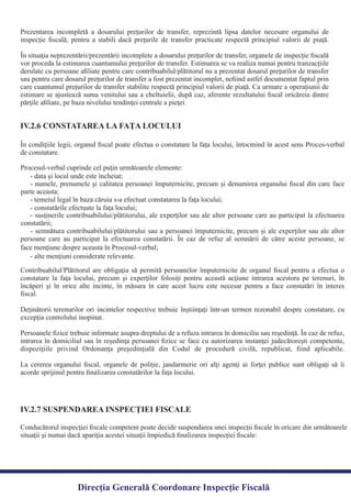 Prezentarea incompletă a dosarului preţurilor de transfer, reprezintă lipsa datelor necesare organului de
inspecţie ﬁscală, pentru a stabili dacă preţurile de transfer practicate respectă principiul valorii de piaţă.
În situaţia neprezentării/prezentării incomplete a dosarului preţurilor de transfer, organele de inspecţie ﬁscală
vor proceda la estimarea cuantumului preţurilor de transfer. Estimarea se va realiza numai pentru tranzacţiile
derulate cu persoane aﬁliate pentru care contribuabilul/plătitorul nu a prezentat dosarul preţurilor de transfer
sau pentru care dosarul preţurilor de transfer a fost prezentat incomplet, neﬁind astfel documentat faptul prin
care cuantumul preţurilor de transfer stabilite respectă principiul valorii de piaţă. Ca urmare a operaţiunii de
estimare se ajustează suma venitului sau a cheltuielii, după caz, aferente rezultatului ﬁscal oricăreia dintre
părţile aﬁliate, pe baza nivelului tendinţei centrale a pieţei.
În condiţiile legii, organul ﬁscal poate efectua o constatare la faţa locului, întocmind în acest sens Proces-verbal
- numele, prenumele şi calitatea persoanei împuternicite, precum şi denumirea organului ﬁscal din care face
- susţinerile contribuabilului/plătitorului, ale experţilor sau ale altor persoane care au participat la efectuarea
- semnătura contribuabilului/plătitorului sau a persoanei împuternicite, precum şi ale experţilor sau ale altor
persoane care au participat la efectuarea constatării. În caz de refuz al semnării de către aceste persoane, se
Contribuabilul/Plătitorul are obligaţia să permită persoanelor împuternicite de organul ﬁscal pentru a efectua o
constatare la faţa locului, precum şi experţilor folosiţi pentru această acţiune intrarea acestora pe terenuri, în
încăperi şi în orice alte incinte, în măsura în care acest lucru este necesar pentru a face constatări în interes
Deţinătorii terenurilor ori incintelor respective trebuie înştiinţaţi într-un termen rezonabil despre constatare, cu
Persoanele ﬁzice trebuie informate asupra dreptului de a refuza intrarea în domiciliu sau reşedinţă. În caz de refuz,
intrarea în domiciliul sau în reşedinţa persoanei ﬁzice se face cu autorizarea instanţei judecătoreşti competente,
dispoziţiile privind Ordonanţa preşedinţială din Codul de procedură civilă, republicat, ﬁind aplicabile.
La cererea organului ﬁscal, organele de poliţie, jandarmerie ori alţi agenţi ai forţei publice sunt obligaţi să îi
acorde sprijinul pentru ﬁnalizarea constatărilor la faţa locului.
IV.2.6 CONSTATAREA LA FAŢA LOCULUI
IV.2.7 SUSPENDAREA INSPECŢIEI FISCALE
Direcția Generală Coordonare Inspecție Fiscală
Conducătorul inspecţiei ﬁscale competent poate decide suspendarea unei inspecţii ﬁscale în oricare din următoarele
situaţii şi numai dacă apariţia acestei situaţii împiedică ﬁnalizarea inspecţiei ﬁscale:
excepţia controlului inopinat.
ﬁscal.
de constatare.
Procesul-verbal cuprinde cel puţin următoarele elemente:
- data şi locul unde este încheiat;
parte aceasta;
- temeiul legal în baza căruia s-a efectuat constatarea la faţa locului;
- constatările efectuate la faţa locului;
constatării;
face menţiune despre aceasta în Procesul-verbal;
- alte menţiuni considerate relevante.
 