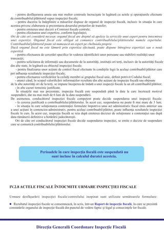 Perioadele în care inspecţia ﬁscală este suspendată nu
sunt incluse în calculul duratei acesteia.
IV.2.8 ACTELE FISCALE ÎNTOCMITE URMARE INSPECŢIEI FISCALE
Urmare desfăşurării inspecţiei ﬁscale/controlului inopinat sunt utilizate următoarele formulare:
Rezultatul inspecţiei ﬁscale se consemnează, în scris, într-un , în care se prezintăRaport de inspecţie ﬁscală
constatările organului de inspecţie ﬁscală din punctul de vedere faptic şi legal şi consecinţele lor ﬁscale.
Direcția Generală Coordonare Inspecție Fiscală
- pentru desfăşurarea unuia sau mai multor controale încrucişate în legătură cu actele şi operaţiunile efectuate
- pentru ducerea la îndeplinire a măsurilor dispuse de organul de inspecţie ﬁscală, inclusiv în situaţia în care
Ori de câte ori consideră necesar, organul ﬁscal are dreptul să apeleze la serviciile unui expert pentru întocmirea
unei expertize. Organul ﬁscal este obligat să comunice contribuabilului/plătitorului numele expertului.
Dacă organul ﬁscal nu este lămurit prin expertiza efectuată, poate dispune întregirea expertizei sau o nouă
- pentru ﬁnalizarea unor acţiuni de control ﬁscal efectuate în condiţiile legii la acelaşi contribuabil/plătitor care
de la alte autorităţi ori de la terţi, se impune începerea de îndată a unei inspecţii ﬁscale la un alt contribuabil/plătitor;
În situaţiile mai sus prezentate, inspecţia ﬁscală este suspendată până la data la care încetează motivul
De asemenea, conducătorul inspecţiei ﬁscale competent poate decide suspendarea unei inspecţii ﬁscale:
- la cererea justiﬁcată a contribuabilului/plătitorului. În acest caz, suspendarea nu poate ﬁ mai mare de 3 luni.
- în situaţia în care soluţionarea contestaţiei formulate împotriva unui act administrativ ﬁscal emis anterior sau
a unei acţiuni în contencios-administrativ, pentru acelaşi contribuabil/plătitor, poate inﬂuenţa rezultatele inspecţiei
ﬁscale în curs. În acest caz, inspecţia ﬁscală se reia după emiterea deciziei de soluţionare a contestaţiei sau după
Ori de câte ori conducătorul inspecţiei ﬁscale decide suspendarea inspecţiei, se emite o decizie de suspendare
care se comunică contribuabilului/plătitorului.
data rămânerii deﬁnitive a hotărârii judecătoreşti.
de contribuabilul/plătitorul supus inspecţiei ﬁscale;
acestea privesc elaborarea şi prezentarea dosarului preţurilor de transfer;
- pentru emiterea unei decizii a Comisiei ﬁscale centrale;
- pentru efectuarea unei expertize, conform legislaţiei;
Contribuabilul/plătitorul poate să numească un expert pe cheltuiala proprie.
expertiză.
- pentru efectuarea de cercetări speciﬁce în vederea identiﬁcării unor persoane sau stabilirii realităţii unor
tranzacţii;
- pentru solicitarea de informaţii sau documente de la autorităţi, instituţii ori terţi, inclusiv de la autorităţi ﬁscale
din alte state, în legătură cu obiectul inspecţiei ﬁscale;
pot inﬂuenţa rezultatele inspecţiei ﬁscale;
- pentru efectuarea veriﬁcărilor la ceilalţi membri ai grupului ﬁscal unic, deﬁnit potrivit Codului ﬁscal;
- atunci când, în scopul valoriﬁcării informaţiilor rezultate din alte acţiuni de inspecţie ﬁscală sau obţinute
- în alte cazuri temeinic justiﬁcate.
suspendării, dar nu mai mult de 6 luni de la data suspendării.
 