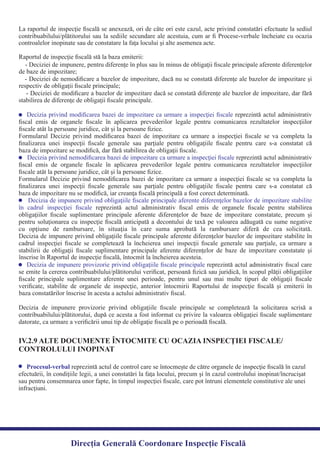 La raportul de inspecţie ﬁscală se anexează, ori de câte ori este cazul, acte privind constatări efectuate la sediul
contribuabilului/plătitorului sau la sediile secundare ale acestuia, cum ar ﬁ Procese-verbale încheiate cu ocazia
- Deciziei de impunere, pentru diferenţe în plus sau în minus de obligaţii ﬁscale principale aferente diferenţelor
- Deciziei de nemodiﬁcare a bazelor de impozitare, dacă nu se constată diferenţe ale bazelor de impozitare şi
- Deciziei de modiﬁcare a bazelor de impozitare dacă se constată diferenţe ale bazelor de impozitare, dar fără
Decizia privind modiﬁcarea bazei de impozitare ca urmare a inspecţiei ﬁscale reprezintă actul administrativ
ﬁscal emis de organele ﬁscale în aplicarea prevederilor legale pentru comunicarea rezultatelor inspecţiilor
Formularul Decizie privind modiﬁcarea bazei de impozitare ca urmare a inspecţiei ﬁscale se va completa la
ﬁnalizarea unei inspecţii ﬁscale generale sau parţiale pentru obligaţiile ﬁscale pentru care s-a constatat că
reprezintă actul administrativDecizia privind nemodiﬁcarea bazei de impozitare ca urmare a inspecţiei ﬁscale
ﬁscal emis de organele ﬁscale în aplicarea prevederilor legale pentru comunicarea rezultatelor inspecţiilor
Formularul Decizie privind nemodiﬁcarea bazei de impozitare ca urmare a inspecţiei ﬁscale se va completa la
ﬁnalizarea unei inspecţii ﬁscale generale sau parţiale pentru obligaţiile ﬁscale pentru care s-a constatat că
Decizia de impunere privind obligaţiile ﬁscale principale aferente diferenţelor bazelor de impozitare stabilite
reprezintă actul administrativ ﬁscal emis de organele ﬁscale pentru stabilireaîn cadrul inspecţiei ﬁscale
obligaţiilor ﬁscale suplimentare principale aferente diferenţelor de baze de impozitare constatate, precum şi
pentru soluţionarea cu inspecţie ﬁscală anticipată a decontului de taxă pe valoarea adăugată cu sume negative
cu opţiune de rambursare, în situaţia în care suma aprobată la rambursare diferă de cea solicitată.
Decizia de impunere privind obligaţiile ﬁscale principale aferente diferenţelor bazelor de impozitare stabilite în
cadrul inspecţiei ﬁscale se completează la încheierea unei inspecţii ﬁscale generale sau parţiale, ca urmare a
stabilirii de obligaţii ﬁscale suplimentare principale aferente diferenţelor de baze de impozitare constatate şi
reprezintă actul administrativ ﬁscal careDecizia de impunere provizorie privind obligaţiile ﬁscale principale
se emite la cererea contribuabilului/plătitorului veriﬁcat, persoană ﬁzică sau juridică, în scopul plăţii obligaţiilor
ﬁscale principale suplimentare aferente unei perioade, pentru unul sau mai multe tipuri de obligaţii ﬁscale
veriﬁcate, stabilite de organele de inspecţie, anterior întocmirii Raportului de inspecţie ﬁscală şi emiterii în
Decizia de impunere provizorie privind obligaţiile ﬁscale principale se completează la solicitarea scrisă a
contribuabilului/plătitorului, după ce acesta a fost informat cu privire la valoarea obligaţiei ﬁscale suplimentare
datorate, ca urmare a veriﬁcării unui tip de obligaţie ﬁscală pe o perioadă ﬁscală.
reprezintă actul de control care se întocmeşte de către organele de inspecţie ﬁscală în cazulProcesul-verbal
efectuării, în condiţiile legii, a unei constatări la faţa locului, precum şi în cazul controlului inopinat/încrucişat
sau pentru consemnarea unor fapte, în timpul inspecţiei ﬁscale, care pot întruni elementele constitutive ale unei
infracţiuni.
IV.2.9 ALTE DOCUMENTE ÎNTOCMITE CU OCAZIA INSPECŢIEI FISCALE/
CONTROLULUI INOPINAT
Direcția Generală Coordonare Inspecție Fiscală
controalelor inopinate sau de constatare la faţa locului şi alte asemenea acte.
Raportul de inspecţie ﬁscală stă la baza emiterii:
de baze de impozitare;
respectiv de obligaţii ﬁscale principale;
stabilirea de diferenţe de obligaţii ﬁscale principale.
ﬁscale atât la persoane juridice, cât şi la persoane ﬁzice.
baza de impozitare se modiﬁcă, dar fără stabilirea de obligaţii ﬁscale.
ﬁscale atât la persoane juridice, cât şi la persoane ﬁzice.
baza de impozitare nu se modiﬁcă, iar creanţa ﬁscală principală a fost corect determinată.
înscrise în Raportul de inspecţie ﬁscală, întocmit la încheierea acesteia.
baza constatărilor înscrise în acesta a actului administrativ ﬁscal.
 