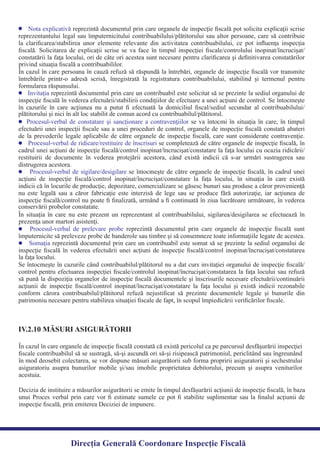 Nota explicativă reprezintă documentul prin care organele de inspecţie ﬁscală pot solicita explicaţii scrise
reprezentantului legal sau împuternicitului contribuabilului/plătitorului sau altor persoane, care să contribuie
la clariﬁcarea/stabilirea unor elemente relevante din activitatea contribuabilului, ce pot inﬂuenţa inspecţia
ﬁscală. Solicitarea de explicaţii scrise se va face în timpul inspecţiei ﬁscale/controlului inopinat/încrucişat/
constatării la faţa locului, ori de câte ori acestea sunt necesare pentru clariﬁcarea şi deﬁnitivarea constatărilor
În cazul în care persoana în cauză refuză să răspundă la întrebări, organele de inspecţie ﬁscală vor transmite
întrebările printr-o adresă scrisă, înregistrată la registratura contribuabilului, stabilind şi termenul pentru
reprezintă documentul prin care un contribuabil este solicitat să se prezinte la sediul organului deInvitaţia
inspecţie ﬁscală în vederea efectuării/stabilirii condiţiilor de efectuare a unei acţiuni de control. Se întocmeşte
în cazurile în care acţiunea nu a putut ﬁ efectuată la domiciliul ﬁscal/sediul secundar al contribuabilului/
se va întocmi în situaţia în care, în timpulProcesul-verbal de constatare şi sancţionare a contravenţiilor
efectuării unei inspecţii ﬁscale sau a unei proceduri de control, organele de inspecţie ﬁscală constată abateri
de la prevederile legale aplicabile de către organele de inspecţie ﬁscală, care sunt considerate contravenţie.
se completează de către organele de inspecţie ﬁscală, înProcesul-verbal de ridicare/restituire de înscrisuri
cadrul unei acţiuni de inspecţie ﬁscală/control inopinat/încrucişat/constatare la faţa locului cu ocazia ridicării/
restituirii de documente în vederea protejării acestora, când există indicii că s-ar urmări sustragerea sau
se întocmeşte de către organele de inspecţie ﬁscală, în cadrul uneiProcesul-verbal de sigilare/desigilare
acţiuni de inspecţie ﬁscală/control inopinat/încrucişat/constatare la faţa locului, în situaţia în care există
indicii că în locurile de producţie, depozitare, comercializare se găsesc bunuri sau produse a căror provenienţă
nu este legală sau a căror fabricaţie este interzisă de lege sau se produce fără autorizaţie, iar acţiunea de
inspecţie ﬁscală/control nu poate ﬁ ﬁnalizată, urmând a ﬁ continuată în ziua lucrătoare următoare, în vederea
În situaţia în care nu este prezent un reprezentant al contribuabilului, sigilarea/desigilarea se efectuează în
reprezintă documentul prin care organele de inspecţie ﬁscală suntProcesul-verbal de prelevare probe
împuternicite să preleveze probe de banderole sau timbre şi să consemneze toate informaţiile legate de acestea.
reprezintă documentul prin care un contribuabil este somat să se prezinte la sediul organului deSomaţia
inspecţie ﬁscală în vederea efectuării unei acţiuni de inspecţie ﬁscală/control inopinat/încrucişat/constatarea
Se întocmeşte în cazurile când contribuabilul/plătitorul nu a dat curs invitaţiei organului de inspecţie ﬁscală/
control pentru efectuarea inspecţiei ﬁscale/controlul inopinat/încrucişat/constatarea la faţa locului sau refuză
să pună la dispoziţia organelor de inspecţie ﬁscală documentele şi înscrisurile necesare efectuării/continuării
acţiunii de inspecţie ﬁscală/control inopinat/încrucişat/constatare la faţa locului şi există indicii rezonabile
conform cărora contribuabilul/plătitorul refuză nejustiﬁcat să prezinte documentele legale şi bunurile din
patrimoniu necesare pentru stabilirea situaţiei ﬁscale de fapt, în scopul împiedicării veriﬁcărilor ﬁscale.
În cazul în care organele de inspecţie ﬁscală constată că există pericolul ca pe parcursul desfăşurării inspecţiei
ﬁscale contribuabilul să se sustragă, să-şi ascundă ori să-şi risipească patrimoniul, periclitând sau îngreunând
în mod deosebit colectarea, se vor dispune măsuri asigurătorii sub forma propririi asiguratorii şi sechestrului
asiguratoriu asupra bunurilor mobile şi/sau imobile proprietatea debitorului, precum şi asupra veniturilor
acestuia.
IV.2.10 MĂSURI ASIGURĂTORII
Decizia de instituire a măsurilor asigurătorii se emite în timpul desfăşurării acţiunii de inspecţie ﬁscală, în baza
unui Proces verbal prin care vor ﬁ estimate sumele ce pot ﬁ stabilite suplimentar sau la ﬁnalul acţiunii de
inspecţie ﬁscală, prin emiterea Deciziei de impunere.
Direcția Generală Coordonare Inspecție Fiscală
privind situaţia ﬁscală a contribuabililor.
formularea răspunsului.
plătitorului şi nici în alt loc stabilit de comun acord cu contribuabilul/plătitorul.
distrugerea acestora.
conservării probelor constatate.
prezenţa unor martori asistenţi.
la faţa locului.
 