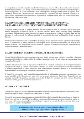 În situaţia în care măsurile asigurătorii au fost luate înainte de emiterea titlului de creanţă acestea încetează
dacă titlul de creanţă nu a fost emis şi comunicat în termen de cel mult 6 luni de la data la care au fost dispuse
măsurile asigurătorii. În cazuri excepţionale, acest termen poate ﬁ prelungit până la un an, de organul ﬁscal
competent, prin decizie. Organul ﬁscal are obligaţia să emită Decizia de ridicare a măsurilor asigurătorii în
termen de cel mult două zile de la împlinirea termenului de 6 luni sau un an, după caz, iar în cazul popririi
asigurătorii să elibereze garanţia.
Echipa de inspecţie ﬁscală va întocmi o situaţie privind termenul scadent al obligaţiilor ﬁscale principale
stabilite suplimentar de inspecţia ﬁscală, în care sunt stabilite, pentru ﬁecare obligaţie ﬁscală principală,
componenţa debitelor suplimentare şi termenele scadente aferente acestora, prevăzute de Codul ﬁscal sau alte
legi care le reglementează, în vederea calculării şi comunicării ulterioare a obligaţiilor ﬁscale accesorii
Situaţia privind termenul scadent al diferenţelor de obligaţii ﬁscale principale stabilite suplimentar de inspecţia
ﬁscală se completează şi pentru perioada în care obligaţia ﬁscală principală suplimentară este datorată pe o
anumită perioadă, chiar dacă până la sfârşitul perioadei veriﬁcate nu sunt stabilite diferenţe suplimentare (în
perioadele următoare aceasta s-a anulat).
IV.2.11 ÎNTOCMIREA SITUAŢIEI PRIVIND TERMENUL SCADENT AL
OBLIGAŢIILOR FISCALE PRINCIPALE STABILITE SUPLIMENTAR
Organul ﬁscal stabileşte baza de impozitare şi creanţa ﬁscală aferentă, prin estimarea rezonabilă a bazei de
impozitare, folosind orice probă şi mijloc de probă prevăzute de lege, ori de câte ori acesta nu poate determina
Stabilirea prin estimare a bazei de impozitare se efectuează în situaţia în care organul ﬁscal nu poate determina
situaţia ﬁscală corectă şi constată că evidenţele contabile sau ﬁscale ori declaraţiile ﬁscale sau documentele
şi informaţiile prezentate în cursul controlului ﬁscal sunt incorecte, incomplete, precum şi în situaţia în care
În situaţiile în care, potrivit legii, organul ﬁscal este îndreptăţit să stabilească prin estimare bazele de impozitare,
acesta identiﬁcă acele elemente care sunt cele mai apropiate situaţiei de fapt ﬁscale. Organul ﬁscal are
obligaţia menţionării în actul de impunere a motivelor de fapt şi a temeiului de drept care au determinat
folosirea estimării, precum şi a criteriilor de estimare.
IV.2.12 STABILIREA BAZEI DE IMPOZITARE PRIN ESTIMARE
La încheierea inspecţiei ﬁscale contribuabilul/plătitorul trebuie informat despre aspectele constatate în cadrul
Organul de inspecţie ﬁscală comunică contribuabilului/plătitorului Proiectul de Raport de inspecţie ﬁscală, în
format electronic sau pe suport hârtie, acordându-i acestuia posibilitatea de a-şi exprima punctul de vedere. În
acest scop, odată cu comunicarea Proiectului de Raport, organul de inspecţie ﬁscală comunică şi data, ora şi
locul la care va avea loc discuţia ﬁnală.
IV.2.13 DISCUŢIA FINALĂ
Contribuabilul/Plătitorul poate renunţa la discuţia ﬁnală,
notiﬁcând acest fapt organului de inspecţie ﬁscală.
Direcția Generală Coordonare Inspecție Fiscală
datorate.
situaţia ﬁscală corectă.
acestea nu există ori nu sunt puse la dispoziţia organelor ﬁscale.
acţiunii de inspecţie ﬁscală, constatările şi consecinţele lor ﬁscale.
 