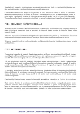 Data încheierii inspecţiei ﬁscale este data programată pentru discuţia ﬁnală cu contribuabilul/plătitorul sau
Contribuabilul/Plătitorul are dreptul să îşi prezinte, în scris, punctul de vedere cu privire la constatările
organului de inspecţie ﬁscală, în termen de cel mult 5 zile lucrătoare de la data încheierii inspecţiei ﬁscale. În
cazul marilor contribuabili termenul de prezentare a punctului de vedere este de cel mult 7 zile lucrătoare.
Termenul poate ﬁ prelungit pentru motive justiﬁcate cu acordul conducătorului organului de inspecţie ﬁscală.
IV.2.14 REFACEREA INSPECŢIEI FISCALE
În situaţia în care, ca urmare a Deciziei de soluţionare a contestaţiilor se desﬁinţează total sau parţial actul ﬁscal
atacat (Decizia de impunere), emis în procedura de inspecţie ﬁscală, organul de inspecţie ﬁscală reface
Refacerea inspecţiei ﬁscale trebuie să respecte strict perioadele ﬁscale, precum şi considerentele deciziei de
Refacerea inspecţiei ﬁscale se realizează de către o altă echipă de inspecţie ﬁscală decât cea care a încheiat
actul desﬁinţat.
Conducătorul organului de inspecţie ﬁscală poate decide reveriﬁcarea unor tipuri de obligaţii ﬁscale pentru o
anumită perioadă impozabilă, ca urmare a apariţiei unor date suplimentare necunoscute organului de inspecţie
Prin date suplimentare se înţelege informaţii, documente sau alte înscrisuri obţinute ca urmare a unor controale
inopinate desfăşurate la alţi contribuabili/plătitori ori comunicate organului ﬁscal de către organele de urmărire
penală sau de alte autorităţi publice ori obţinute în orice mod de organul de inspecţie ﬁscală, de natură să
La începerea acţiunii de reveriﬁcare, organul de inspecţie ﬁscală este obligat să comunice contribuabilului/
plătitorului Decizia de reveriﬁcare, care poate ﬁ contestată. Decizia se comunică contribuabilului/plătitorului,
înainte de începerea inspecţiei ﬁscale, cu 30 de zile pentru marii contribuabili, cu 15 zile pentru ceilalţi
Contribuabilul/Plătitorul poate renunţa la beneﬁciul perioadei de comunicare a Deciziei de reveriﬁcare.
După primirea Deciziei de reveriﬁcare, contribuabilul/plătitorul poate solicita, o singură dată, pentru motive
justiﬁcate, amânarea datei de începere a inspecţiei ﬁscale. Amânarea se aprobă sau se respinge prin decizie
emisă de conducătorul activităţii de inspecţie ﬁscală care se comunică contribuabilului. În cazul în care cererea
de amânare a fost admisă, în decizie se menţionează şi data la care a fost reprogramată inspecţia ﬁscală.
IV.2.15 REVERIFICAREA
Direcția Generală Coordonare Inspecție Fiscală
contribuabili/plătitori.
modiﬁce rezultatele inspecţiei ﬁscale anterioare.
ﬁscală la data efectuării inspecţiei ﬁscale, care inﬂuenţează rezultatele acesteia.
inspecţia ﬁscală.
soluţionare a contestaţiei care au condus la desﬁinţare, astfel cum acestea sunt menţionate în decizie.
data notiﬁcării de către contribuabil/plătitor că renunţă la acest drept.
 