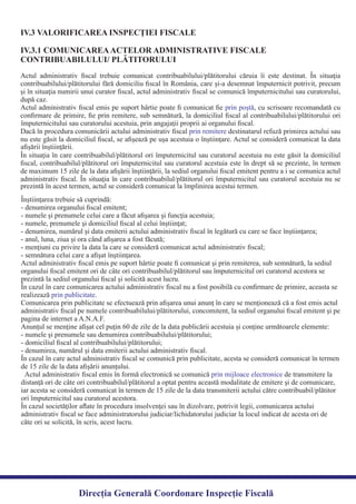 IV.3 VALORIFICAREA INSPECŢIEI FISCALE
IV.3.1 COMUNICAREAACTELOR ADMINISTRATIVE FISCALE
CONTRIBUABILULUI/ PLĂTITORULUI
Direcția Generală Coordonare Inspecție Fiscală
Actul administrativ ﬁscal trebuie comunicat contribuabilului/plătitorului căruia îi este destinat. În situaţia
contribuabilului/plătitorului fără domiciliu ﬁscal în România, care şi-a desemnat împuternicit potrivit, precum
şi în situaţia numirii unui curator ﬁscal, actul administrativ ﬁscal se comunică împuternicitului sau curatorului,
Actul administrativ ﬁscal emis pe suport hârtie poate ﬁ comunicat ﬁe , cu scrisoare recomandată cuprin poştă
conﬁrmare de primire, ﬁe prin remitere, sub semnătură, la domiciliul ﬁscal al contribuabilului/plătitorului ori
Dacă în procedura comunicării actului administrativ ﬁscal destinatarul refuză primirea actului sauprin remitere
nu este găsit la domiciliul ﬁscal, se aﬁşează pe uşa acestuia o înştiinţare. Actul se consideră comunicat la data
În situaţia în care contribuabilul/plătitorul ori împuternicitul sau curatorul acestuia nu este găsit la domiciliul
ﬁscal, contribuabilul/plătitorul ori împuternicitul sau curatorul acestuia este în drept să se prezinte, în termen
de maximum 15 zile de la data aﬁşării înştiinţării, la sediul organului ﬁscal emitent pentru a i se comunica actul
administrativ ﬁscal. În situaţia în care contribuabilul/plătitorul ori împuternicitul sau curatorul acestuia nu se
după caz.
împuternicitului sau curatorului acestuia, prin angajaţii proprii ai organului ﬁscal.
aﬁşării înştiinţării.
prezintă în acest termen, actul se consideră comunicat la împlinirea acestui termen.
Înştiinţarea trebuie să cuprindă:
- denumirea organului ﬁscal emitent;
- numele şi prenumele celui care a făcut aﬁşarea şi funcţia acestuia;
- numele, prenumele şi domiciliul ﬁscal al celui înştiinţat;
- denumirea, numărul şi data emiterii actului administrativ ﬁscal în legătură cu care se face înştiinţarea;
- anul, luna, ziua şi ora când aﬁşarea a fost făcută;
- menţiuni cu privire la data la care se consideră comunicat actul administrativ ﬁscal;
- semnătura celui care a aﬁşat înştiinţarea.
Actul administrativ ﬁscal emis pe suport hârtie poate ﬁ comunicat şi prin remiterea, sub semnătură, la sediul
organului ﬁscal emitent ori de câte ori contribuabilul/plătitorul sau împuternicitul ori curatorul acestora se
prezintă la sediul organului ﬁscal şi solicită acest lucru.
În cazul în care comunicarea actului administrativ ﬁscal nu a fost posibilă cu conﬁrmare de primire, aceasta se
realizează .prin publicitate
Comunicarea prin publicitate se efectuează prin aﬁşarea unui anunţ în care se menţionează că a fost emis actul
administrativ ﬁscal pe numele contribuabilului/plătitorului, concomitent, la sediul organului ﬁscal emitent şi pe
pagina de internet a A.N.A.F.
Anunţul se menţine aﬁşat cel puţin 60 de zile de la data publicării acestuia şi conţine următoarele elemente:
- numele şi prenumele sau denumirea contribuabilului/plătitorului;
- domiciliul ﬁscal al contribuabilului/plătitorului;
- denumirea, numărul şi data emiterii actului administrativ ﬁscal.
În cazul în care actul administrativ ﬁscal se comunică prin publicitate, acesta se consideră comunicat în termen
de 15 zile de la data aﬁşării anunţului.
Actul administrativ ﬁscal emis în formă electronică se comunică de transmitere laprin mijloace electronice
distanţă ori de câte ori contribuabilul/plătitorul a optat pentru această modalitate de emitere şi de comunicare,
iar acesta se consideră comunicat în termen de 15 zile de la data transmiterii actului către contribuabil/plătitor
ori împuternicitul sau curatorul acestora.
În cazul societăţilor aﬂate în procedura insolvenţei sau în dizolvare, potrivit legii, comunicarea actului
administrativ ﬁscal se face administratorului judiciar/lichidatorului judiciar la locul indicat de acesta ori de
câte ori se solicită, în scris, acest lucru.
 