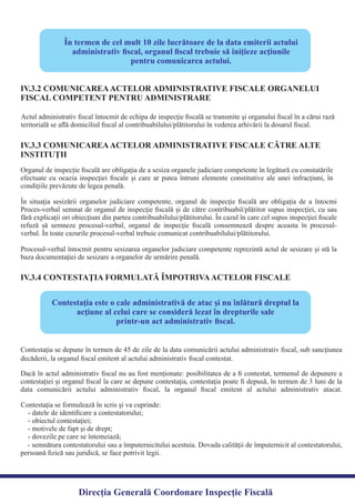 În situaţia sesizării organelor judiciare competente, organul de inspecţie ﬁscală are obligaţia de a întocmi
Proces-verbal semnat de organul de inspecţie ﬁscală şi de către contribuabil/plătitor supus inspecţiei, cu sau
fără explicaţii ori obiecţiuni din partea contribuabilului/plătitorului. În cazul în care cel supus inspecţiei ﬁscale
refuză să semneze procesul-verbal, organul de inspecţie ﬁscală consemnează despre aceasta în procesul-
Procesul-verbal întocmit pentru sesizarea organelor judiciare competente reprezintă actul de sesizare şi stă la
baza documentaţiei de sesizare a organelor de urmărire penală.
Direcția Generală Coordonare Inspecție Fiscală
În termen de cel mult 10 zile lucrătoare de la data emiterii actului
administrativ ﬁscal, organul ﬁscal trebuie să iniţieze acţiunile
pentru comunicarea actului.
Actul administrativ ﬁscal întocmit de echipa de inspecţie ﬁscală se transmite şi organului ﬁscal în a cărui rază
teritorială se aﬂă domiciliul ﬁscal al contribuabilului/plătitorului în vederea arhivării la dosarul ﬁscal.
IV.3.2 COMUNICAREAACTELOR ADMINISTRATIVE FISCALE ORGANELUI
FISCAL COMPETENT PENTRU ADMINISTRARE
IV.3.3 COMUNICAREAACTELOR ADMINISTRATIVE FISCALE CĂTRE ALTE
INSTITUŢII
Organul de inspecţie ﬁscală are obligaţia de a sesiza organele judiciare competente în legătură cu constatările
efectuate cu ocazia inspecţiei ﬁscale şi care ar putea întruni elemente constitutive ale unei infracţiuni, în
condiţiile prevăzute de legea penală.
IV.3.4 CONTESTAŢIA FORMULATĂ ÎMPOTRIVAACTELOR FISCALE
Contestaţia este o cale administrativă de atac şi nu înlătură dreptul la
acţiune al celui care se consideră lezat în drepturile sale
printr-un act administrativ ﬁscal.
Contestaţia se depune în termen de 45 de zile de la data comunicării actului administrativ ﬁscal, sub sancţiunea
Dacă în actul administrativ ﬁscal nu au fost menţionate: posibilitatea de a ﬁ contestat, termenul de depunere a
contestaţiei şi organul ﬁscal la care se depune contestaţia, contestaţia poate ﬁ depusă, în termen de 3 luni de la
data comunicării actului administrativ ﬁscal, la organul ﬁscal emitent al actului administrativ atacat.
- semnătura contestatorului sau a împuternicitului acestuia. Dovada calităţii de împuternicit al contestatorului,
persoană ﬁzică sau juridică, se face potrivit legii.
verbal. În toate cazurile procesul-verbal trebuie comunicat contribuabilului/plătitorului.
decăderii, la organul ﬁscal emitent al actului administrativ ﬁscal contestat.
Contestaţia se formulează în scris şi va cuprinde:
- datele de identiﬁcare a contestatorului;
- obiectul contestaţiei;
- motivele de fapt şi de drept;
- dovezile pe care se întemeiază;
 