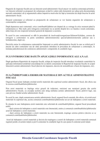 După aprobarea Raportului de inspecţie ﬁscală, echipa de inspecţie ﬁscală introduce rezultatele controlului în
aplicaţia informatică urmărind concordanţa lor cu datele consemnate în Raportul de inspecţie ﬁscală, în scopul
întocmirii actului administrativ ﬁscal (decizie de impunere, decizie de nemodiﬁcare a bazei de impunere, etc).
IV.3.5 INTRODUCERE DATE ÎN APLICAŢIILE INFORMATICE ALE A.N.A.F.
Organul ﬁscal poate îndrepta oricând erorile materiale din cuprinsul actului administrativ ﬁscal, din oﬁciu sau
Prin erori materiale se înţelege orice greşeli de redactare, omisiuni sau menţiuni greşite din actele
administrative ﬁscale, cu excepţia acelora care atrag nulitatea actului administrativ ﬁscal, potrivit legii, sau
În cazul în care, după comunicarea actului administrativ ﬁscal, organul ﬁscal constată, din oﬁciu, că există erori
materiale în cuprinsul său, acesta comunică contribuabilului/plătitorului un act de îndreptare a erorii materiale.
În situaţia în care îndreptarea erorii materiale este solicitată de contribuabil/plătitor, organul ﬁscal procedează
- dacă cererea de îndreptare a erorii materiale este întemeiată, emite şi comunică contribuabilului/plătitorului
- dacă cererea de îndreptare a erorii materiale nu este întemeiată, respinge cererea printr-o decizie ce se
Actul de îndreptare a erorii materiale şi decizia de respingere a cererii de îndreptare a erorii materiale urmează
regimul juridic al actului iniţial şi pot ﬁ contestate în condiţiile legii în care putea ﬁ contestat actul iniţial.
IV.3.6 ÎNDREPTAREA ERORILOR MATERIALE DIN ACTELE ADMINISTRATIVE
FISCALE
Direcția Generală Coordonare Inspecție Fiscală
Organele de inspecţie ﬁscală care au întocmit actul administrativ ﬁscal atacat vor analiza contestaţia primită şi
vor întocmi referatul cu propuneri de soluţionare având în vedere atât elementele noi aduse prin documentaţia
anexată contestaţiei cât şi argumentele aduse împotriva motivului de fapt şi temeiului de drept înscrise în actul
Dosarul contestaţiei şi referatul cu propunerile de soluţionare se vor înainta organelor de soluţionare a
După depunerea unei contestații, orice contribuabil/plătitor are dreptul de a o retrage în orice moment până la
soluționarea ei. Mai mult, prin retragerea contestației nu se pierde dreptul de a se înainta o nouă contestație,
În cazul în care contestatorul se aﬂă în procedură de insolvență/reorganizare/faliment/lichidare, cererea de
retragere a contestației va purta semnătura administratorului special/administratorului judiciar sau a
Deciziile emise în soluţionarea contestaţiilor împreună cu actele administrative ﬁscale la care se referă pot ﬁ
atacate de către contestator sau de către persoanele introduse în procedura de soluţionare a contestaţiei, la
instanţa judecătorească de contencios administrativ competentă, în condiţiile legii.
administartiv ﬁscal.
contestaţiilor competente.
atâta timp cât este respectat termenul general de depunere a acesteia.
lichidatorului, după caz.
la cererea contribuabilului/plătitorului.
care privesc fondul actului administrativ ﬁscal.
astfel:
actul de îndreptare a erorii materiale;
comunică contribuabilului/plătitorului.
 