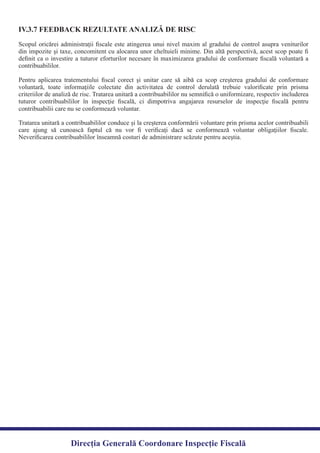 Direcția Generală Coordonare Inspecție Fiscală
Scopul oricărei administraţii ﬁscale este atingerea unui nivel maxim al gradului de control asupra veniturilor
din impozite şi taxe, concomitent cu alocarea unor cheltuieli minime. Din altă perspectivă, acest scop poate ﬁ
deﬁnit ca o investire a tuturor eforturilor necesare în maximizarea gradului de conformare ﬁscală voluntară a
Pentru aplicarea tratementului ﬁscal corect şi unitar care să aibă ca scop creşterea gradului de conformare
voluntară, toate informaţiile colectate din activitatea de control derulată trebuie valoriﬁcate prin prisma
criteriilor de analiză de risc. Tratarea unitară a contribuabililor nu semniﬁcă o uniformizare, respectiv includerea
tuturor contribuabililor în inspecţie ﬁscală, ci dimpotriva angajarea resurselor de inspecţie ﬁscală pentru
Tratarea unitară a contribuabililor conduce şi la creşterea conformării voluntare prin prisma acelor contribuabili
care ajung să cunoască faptul că nu vor ﬁ veriﬁcaţi dacă se conformează voluntar obligaţiilor ﬁscale.
Neveriﬁcarea contribuabililor înseamnă costuri de administrare scăzute pentru aceştia.
IV.3.7 FEEDBACK REZULTATE ANALIZĂ DE RISC
contribuabililor.
contribuabilii care nu se conformează voluntar.
 