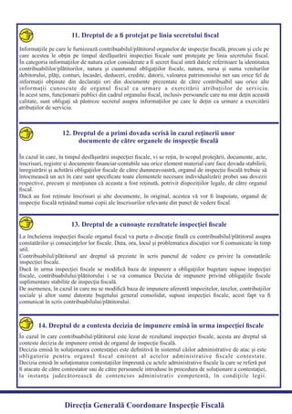 11. Dreptul de a ﬁ protejat pe linia secretului ﬁscal
Informaţiile pe care le furnizează contribuabilul/plătitorul organelor de inspecţie ﬁscală, precum şi cele pe
care acestea le obţin pe timpul desfăşurării inspecţiei ﬁscale sunt protejate pe linia secretului ﬁscal.
În categoria informaţiilor de natura celor considerate a ﬁ secret ﬁscal intră datele referitoare la identitatea
contribuabililor/plătitorilor, natura şi cuantumul obligaţiilor ﬁscale, natura, sursa şi suma veniturilor
debitorului, plăţi, conturi, încasări, deduceri, credite, datorii, valoarea patrimoniului net sau orice fel de
informaţii obţinute din declaraţii ori din documente prezentate de către contribuabil sau orice alte
informaţii cunoscute de organul ﬁscal ca urmare a exercitării atribuţiilor de serviciu.
În acest sens, funcţionarii publici din cadrul organului ﬁscal, inclusiv persoanele care nu mai deţin această
calitate, sunt obligaţi să păstreze secretul asupra informaţiilor pe care le deţin ca urmare a exercitării
12. Dreptul de a primi dovada scrisă în cazul reţinerii unor
documente de către organele de inspecţie ﬁscală
În cazul în care, în timpul desfășurării inspecției ﬁscale, vi se rețin, în scopul protejării, documente, acte,
înscrisuri, registre și documente ﬁnanciar-contabile sau orice element material care face dovada stabilirii,
înregistrării și achitării obligațiilor ﬁscale de către dumneavoastră, organul de inspecție ﬁscală trebuie să
întocmească un act în care sunt speciﬁcate toate elementele necesare individualizării probei sau dovezii
respective, precum și mențiunea că aceasta a fost reținută, potrivit dispozițiilor legale, de către organul
Dacă au fost reținute înscrisuri și alte documente, în original, acestea vă vor ﬁ înapoiate, organul de
inspecție ﬁscală reținând numai copii ale înscrisurilor relevante din punct de vedere ﬁscal.
13. Dreptul de a cunoaşte rezultatele inspecţiei ﬁscale
La încheierea inspecţiei ﬁscale organul ﬁscal va purta o discuţie ﬁnală cu contribuabilul/plătitorul asupra
constatărilor şi consecinţelor lor ﬁscale. Data, ora, locul şi problematica discuţiei vor ﬁ comunicate în timp
Contribuabilul/plătitorul are dreptul să prezinte în scris punctul de vedere cu privire la constatările
Dacă în urma inspecţiei ﬁscale se modiﬁcă baza de impunere a obligaţiilor bugetare supuse inspecţiei
ﬁscale, contribuabilului/plătitorului i se va comunica Decizia de impunere privind obligaţiile ﬁscale
De asemenea, în cazul în care nu se modiﬁcă baza de impunere aferentă impozitelor, taxelor, contribuţiilor
sociale şi altor sume datorate bugetului general consolidat, supuse inspecţiei ﬁscale, acest fapt va ﬁ
comunicat în scris contribuabilului/plătitorului.
14. Dreptul de a contesta decizia de impunere emisă în urma inspecţiei ﬁscale
În cazul în care contribuabilul/plătitorul este lezat de rezultatul inspecţiei ﬁscale, acesta are dreptul să
Decizia emisă în soluţionarea contestaţiei este deﬁnitivă în sistemul căilor administrative de atac şi este
obligatorie pentru organul ﬁscal emitent al actelor administrative ﬁscale contestate.
Decizia emisă în soluţionarea contestaţiilor împreună cu actele administrative ﬁscale la care se referă pot
ﬁ atacate de către contestator sau de către persoanele introduse în procedura de soluţionare a contestaţiei,
la instanţa judecătorească de contencios administrativ competentă, în condiţiile legii.
Direcția Generală Coordonare Inspecție Fiscală
atribuţiilor de serviciu.
ﬁscal.
util.
inspecţiei ﬁscale.
suplimentare stabilite de inspecţia ﬁscală.
conteste decizia de impunere emisă de organul de inspecţie ﬁscală.
 