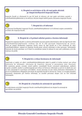 6. Dreptul ca activitatea să ﬁe cât mai puţin afectată
pe timpul desfăşurării inspecţiei ﬁscale
Inspecţia ﬁscală se efectuează în aşa fel încât să afecteze cât mai puţin activitatea curentă a
contribuabilului/plătitorului şi să utilizeze eﬁcient timpul stabilit pentru efectuarea inspecţiei ﬁscale.
7. Dreptul de a ﬁ informat
Pe parcursul desfăşurării inspecţiei ﬁscale contribuabilul/plătitorul va ﬁ informat asupra constatărilor
rezultate din inspecţia ﬁscală.
8. Dreptul de a ﬁ primul solicitat pentru a furniza informaţii
Organul de inspecţie ﬁscală va solicita informaţiile necesare pentru determinarea stării de fapt ﬁscale întâi
contribuabilului/plătitorului veriﬁcat sau de la altă persoană împuternicită de acesta.
Dacă pe timpul desfăşurării inspecţiei ﬁscale starea de fapt ﬁscală nu a fost clariﬁcată de către
contribuabil/plătitor, organul de inspecţie ﬁscală poate solicita informaţii şi altor persoane. Informaţiile
furnizate de aceste persoane vor ﬁ luate în considerare numai în măsura în care sunt conﬁrmate şi de alte
mijloace de probă.
9. Dreptul de a refuza furnizarea de informaţii
Soţul/soţia şi rudele ori aﬁnii contribuabilului/plătitorului până la gradul al treilea inclusiv pot refuza
furnizarea de informaţii, efectuarea de expertize, precum şi prezentarea unor înscrisuri.
De asemenea, preoţii, avocaţii, notarii publici, consultanţii ﬁscali, executorii judecătoreşti, auditorii,
experţii contabili, medicii şi psihoterapeuţii pot refuza să furnizeze informaţii cu privire la datele de care
au luat cunoştinţă în exercitarea activităţilor. Aceste persoane nu pot refuza furnizarea informaţiilor cu
privire la îndeplinirea obligaţiilor prevăzute de legislaţia ﬁscală în sarcina lor. Totuşi, cu excepţia preoţilor,
persoanele menţionate pot furniza informaţii, cu acordul persoanei despre care au fost solicitate
informaţiile.
10. Dreptul de a beneﬁcia de asistenţă de specialitate
Pe toată durata exercitării inspecţiei ﬁscale contribuabilul/plătitorul are dreptul la asistenţă de
specialitate sau juridică.
Direcția Generală Coordonare Inspecție Fiscală
 