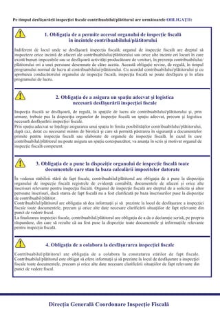 Pe timpul desfăşurării inspecţiei ﬁscale contribuabilul/plătitorul are următoarele :OBLIGAŢII
1. Obligaţia de a permite accesul organului de inspecţie ﬁscală
în incintele contribuabilului/plătitorului
Indiferent de locul unde se desfăşoară inspecţia ﬁscală, organul de inspecţie ﬁscală are dreptul să
inspecteze orice incintă de afaceri ale contribuabilului/plătitorului sau orice alte incinte ori locuri în care
există bunuri impozabile sau se desfăşoară activităţi producătoare de venituri, în prezenţa contribuabilului/
plătitorului ori a unei persoane desemnate de către acesta. Această obligaţie revine, de regulă, în timpul
programului normal de lucru al contribuabilului/plătitorului. Cu acordul contribuabilului/plătitorului şi cu
aprobarea conducătorului organului de inspecţie ﬁscală, inspecţia ﬁscală se poate desfăşura şi în afara
programului de lucru.
2. Obligaţia de a asigura un spaţiu adecvat şi logistica
necesară desfăşurării inspecţiei ﬁscale
Inspecţia ﬁscală se desfăşoară, de regulă, în spaţiile de lucru ale contribuabilului/plătitorului şi, prin
urmare, trebuie pus la dispoziţia organelor de inspecţie ﬁscală un spaţiu adecvat, precum şi logistica
Prin spaţiu adecvat se înţelege asigurarea unui spaţiu în limita posibilităţilor contribuabilului/plătitorului,
după caz, dotat cu necesarul minim de birotică şi care să permită păstrarea în siguranţă a documentelor
primite pentru inspecţia ﬁscală sau elaborate de organele de inspecţie ﬁscală. În cazul în care
contribuabilul/plătitorul nu poate asigura un spaţiu corespunzător, va anunţa în scris şi motivat organul de
inspecţie ﬁscală competent.
3. Obligaţia de a pune la dispoziţie organului de inspecţie ﬁscală toate
documentele care stau la baza calculării impozitelor datorate
În vederea stabilirii stării de fapt ﬁscale, contribuabilul/plătitorul are obligaţia de a pune la dispoziţia
organului de inspecţie ﬁscală registrele de evidenţă contabilă, documentele de afaceri şi orice alte
înscrisuri relevante pentru inspecţia ﬁscală. Organul de inspecţie ﬁscală are dreptul de a solicita şi altor
persoane înscrisuri, dacă starea de fapt ﬁscală nu a fost clariﬁcată pe baza înscrisurilor puse la dispoziţie
Contribuabilul/plătitorul are obligaţia să dea informaţii şi să prezinte la locul de desfăşurare a inspecţiei
ﬁscale toate documentele, precum şi orice alte date necesare clariﬁcării situaţiilor de fapt relevante din
La ﬁnalizarea inspecţiei ﬁscale, contribuabilul/plătitorul are obligaţia de a da o declaraţie scrisă, pe propria
răspundere, din care să rezulte că au fost puse la dispoziţie toate documentele şi informaţiile relevante
pentru inspecţia ﬁscală.
4. Obligaţia de a colabora la desfăşurarea inspecţiei ﬁscale
Contribuabilul/plătitorul are obligaţia de a colabora la constatarea stărilor de fapt ﬁscale.
Contribuabilul/plătitorul este obligat să ofere informaţii şi să prezinte la locul de desfăşurare a inspecţiei
ﬁscale toate documentele, precum şi orice alte date necesare clariﬁcării situaţiilor de fapt relevante din
punct de vedere ﬁscal.
Direcția Generală Coordonare Inspecție Fiscală
punct de vedere ﬁscal.
de contribuabil/plătitor.
necesară desfăşurării inspecţiei ﬁscale.
 