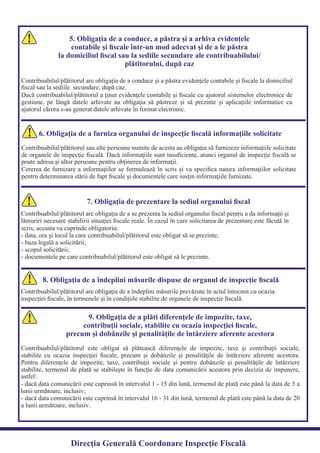 5. Obligaţia de a conduce, a păstra şi a arhiva evidenţele
contabile şi ﬁscale într-un mod adecvat şi de a le păstra
la domiciliul ﬁscal sau la sediile secundare ale contribuabilului/
plătitorului, după caz
Contribuabilul/plătitorul are obligaţia de a conduce şi a păstra evidenţele contabile şi ﬁscale la domiciliul
Dacă contribuabilul/plătitorul a ţinut evidenţele contabile şi ﬁscale cu ajutorul sistemelor electronice de
gestiune, pe lângă datele arhivate au obligaţia să păstreze şi să prezinte şi aplicaţiile informatice cu
ajutorul cărora s-au generat datele arhivate în format electronic.
6. Obligaţia de a furniza organului de inspecţie ﬁscală informaţiile solicitate
Contribuabilul/plătitorul sau alte persoane numite de acesta au obligaţia să furnizeze informaţiile solicitate
de organele de inspecţie ﬁscală. Dacă informaţiile sunt insuﬁciente, atunci organul de inspecţie ﬁscală se
Cererea de furnizare a informaţiilor se formulează în scris şi va speciﬁca natura informaţiilor solicitate
pentru determinarea stării de fapt ﬁscale şi documentele care susţin informaţiile furnizate.
7. Obligaţia de prezentare la sediul organului ﬁscal
Contribuabilul/plătitorul are obligaţia de a se prezenta la sediul organului ﬁscal pentru a da informaţii şi
lămuriri necesare stabilirii situaţiei ﬁscale reale. În cazul în care solicitarea de prezentare este făcută în
8. Obligaţia de a îndeplini măsurile dispuse de organul de inspecţie ﬁscală
Contribuabilul/plătitorul are obligaţia de a îndeplini măsurile prevăzute în actul întocmit cu ocazia
inspecţiei ﬁscale, în termenele şi în condiţiile stabilite de organele de inspecţie ﬁscală.
9. Obligaţia de a plăti diferenţele de impozite, taxe,
contribuţii sociale, stabilite cu ocazia inspecţiei ﬁscale,
precum şi dobânzile şi penalităţile de întârziere aferente acestora
Contribuabilul/plătitorul este obligat să plătească diferenţele de impozite, taxe şi contribuţii sociale,
stabilite cu ocazia inspecţiei ﬁscale, precum şi dobânzile şi penalităţile de întârziere aferente acestora.
Pentru diferenţele de impozite, taxe, contribuţii sociale şi pentru dobânzile şi penalităţile de întârziere
stabilite, termenul de plată se stabileşte în funcţie de data comunicării acestora prin decizia de impunere,
- dacă data comunicării este cuprinsă în intervalul 1 - 15 din lună, termenul de plată este până la data de 5 a
- dacă data comunicării este cuprinsă în intervalul 16 - 31 din lună, termenul de plată este până la data de 20
a lunii următoare, inclusiv.
Direcția Generală Coordonare Inspecție Fiscală
5. Obligaţia de a conduce, a păstra şi a arhiva evidenţele
contabile şi ﬁscale într-un mod adecvat şi de a le păstra
la domiciliul ﬁscal sau la sediile secundare ale contribuabilului/
plătitorului, după caz
ﬁscal sau la sediile secundare, după caz.
poate adresa şi altor persoane pentru obţinerea de informaţii.
scris, aceasta va cuprinde obligatoriu:
- data, ora şi locul la care contribuabilul/plătitorul este obligat să se prezinte;
- baza legală a solicitării;
- scopul solicitării;
- documentele pe care contribuabilul/plătitorul este obligat să le prezinte.
astfel:
lunii următoare, inclusiv;
 