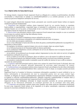 VI. CONDUITA INSPECTORULUI FISCAL
VI.1 PRINCIPII FUNDAMENTALE
Pe întreaga durată a inspecţiei ﬁscale inspectorii ﬁscali au obligaţia de a acţiona cu profesionalism, dovedind
corectitudine şi obiectivitate în relaţiile cu contribuabilii/plătitorii şi cu celelalte persoane cu care vin în
În scopul atingerii obiectivului inspecţiei ﬁscale, persoanele care exercită această funcţie trebuie să respecte
1. este principiul conform căruia inspectorii ﬁscali îşi vor exercita funcţia cu onestitate,Integritatea
bună-credinţă şi responsabilitate, respectând legea şi acţionând în conformitate cu prevederile legale şi cu
cerinţele funcţiei; nu vor lua parte, cu bună ştiinţă, la nici o activitate ilegală şi nu se vor angaja în acte care să
2. este principiul conform căruia inspectorii ﬁscali tratează toate situaţiile cu care se confruntăObiectivitatea
3. reprezintă principiul potrivit căruia orice acţiune de control ﬁscal poate ﬁ efectuată, dacă esteLegalitatea
prevăzută într-un act normativ aplicabil domeniului de activitate supus procedurii de control.
4. este principiul conform căruia inspectorii ﬁscali sunt obligaţi să nu dezvăluie informaţiileConﬁdenţialitatea
pe care le primesc de la contribuabili/plătitori fără o autorizare a celor în drept, cu excepţia cazurilor prevăzute
Inspectorul ﬁscal va ﬁ prudent în folosirea şi protejarea informaţiilor acumulate în cursul veriﬁcării şi nu va
folosi informaţiile şi documentele de care ia cunoştinţă pentru nici un scop contrar legii.
Totodată, au obligaţia să respecte conﬁdenţialitatea informaţiilor dobândite în timpul activităţilor profesionale,
în legătură cu afacerile contribuabililor/plătitorilor. Obligaţia respectării conﬁdenţialităţii se menţine chiar şi
Inspectorul ﬁscal care dobândeşte informaţii în timpul exercitării sarcinilor de serviciu profesionale are
obligaţia să nu folosească informaţia în avantajul personal sau în avantajul unei terţe părţi.
5. este principiul conform căruia toate situaţiile sunt tratate printr-un raţionament profesional.Competenţa
În acest scop, inspectorii ﬁscali trebuie să ﬁe imparţiali şi să aplice cunoştinţele, experienţa şi aptitudinile
necesare în exercitarea atribuţiilor de serviciu.
Direcția Generală Coordonare Inspecție Fiscală
contact pe parcursul îndeplinirii atribuţiilor de serviciu.
următoarele principii fundamentale:
discrediteze funcţia de inspector de control ﬁscal.
în activitatea lor conform stării de fapt fără inﬂuenţe externe.
Inspectorii ﬁscali sunt obligaţi:
- să dovedească onestitate în îndeplinirea tuturor atribuţiilor de serviciu;
- să ﬁe obiectivi în efectuarea constatărilor şi în stabilirea măsurilor luate ori propuse;
- să evite ideile preconcepute şi părtinirea;
- să nu se lase inﬂuenţaţi în luarea deciziilor de oferte din partea contribuabililor/plătitorilor incompatibile cu
integritatea şi obiectivitatea;
- să respingă şi să informeze superiorii despre orice acte de corupţie, fapte sau acţiuni ilegale;
- să nu folosească poziţia lor de funcţionar public în interese particulare;
- să nu condiţioneze îndeplinirea corectă a atribuţiilor de serviciu de obţinerea unor recompense din partea
contribuabilului/plătitorului;
- să nu solicite, să nu primească sau să accepte cadouri, împrumuturi şi orice alte valori ori servicii, în legătură
cu îndeplinirea atribuţiilor de serviciu;
- să nu se implice în activităţi sau înţelegeri, direct ori indirect, care ar da naştere la conﬂicte de interese;
- să nu folosească bunurile sau inﬂuenţa entităţii controlate pentru rezolvarea unor probleme personale;
- să semnaleze conducătorului ierarhic eventualele cazuri de conﬂict de interese în care se aﬂă ca urmare a
sarcinilor de control primite.
de lege.
după terminarea relaţiei profesionale între inspectorul ﬁscal şi contribuabil/plătitor.
 