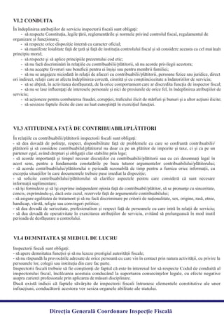 În îndeplinirea atribuţiilor de serviciu inspectorii ﬁscali sunt obligaţi:
- să respecte Constituţia, legile ţării, reglementările şi normele privind controlul ﬁscal, regulamentul de
- să respecte şi să aplice principiile prezentului cod etic;
- să nu facă discriminări în relaţiile cu contribuabilii/plătitorii, să nu acorde privilegii acestora;
- să nu accepte favoruri sau beneﬁcii pentru ei înşişi sau pentru membrii familiei;
- să nu se angajeze niciodată în relaţii de afaceri cu contribuabilii/plătitorii, persoane ﬁzice sau juridice, direct
ori indirect, relaţii care ar afecta îndeplinirea corectă, cinstită şi cu conştiinciozitate a îndatoririlor de serviciu;
- să se abţină, în activitatea desfăşurată, de la orice comportament care ar discredita funcţia de inspector ﬁscal;
- să nu se lase inﬂuenţaţi de interesele personale şi nici de presiunile de orice fel, în îndeplinirea atribuţiilor de
serviciu;
- să acţioneze pentru combaterea fraudei, corupţiei, traﬁcului ilicit de mărfuri şi bunuri şi a altor acţiuni ilicite;
- să sesizeze faptele ilicite de care au luat cunoştinţă în exerciţiul funcţiei.
VI.2 CONDUITA
VI.3 ATITUDINEA FAŢĂ DE CONTRIBUABILI/PLĂTITORI
- să dea dovadă de politeţe, respect, disponibilitate faţă de problemele cu care se confruntă contribuabilii/
plătitorii şi să considere contribuabilul/plătitorul nu doar ca pe un plătitor de impozite şi taxe, ci şi ca pe un
- să acorde importanţă şi timpul necesar discuţiilor cu contribuabilii/plătitorii sau cu cei desemnaţi legal în
acest sens, pentru a fundamenta constatările pe baza tuturor argumentelor contribuabilului/plătitorului;
- să acorde contribuabilului/plătitorului o perioadă rezonabilă de timp pentru a furniza orice informaţii, cu
- să solicite contribuabilului/plătitorului să clariﬁce aspectele pentru care consideră că sunt necesare
- să îşi formuleze şi să îşi exprime independent opinia faţă de contribuabil/plătitor, să se pronunţe cu sinceritate,
- să asigure egalitatea de tratament şi să nu facă discriminare pe criterii de naţionalitate, sex, origine, rasă, etnie,
- să dea dovadă de seriozitate, profesionalism şi respect faţă de persoanele cu care intră în relaţii de serviciu;
- să dea dovadă de operativitate în exercitarea atribuţiilor de serviciu, evitând să prelungească în mod inutil
Inspectorii ﬁscali sunt obligaţi:
- să apere demnitatea funcţiei şi să nu lezeze prestigiul autorităţii ﬁscale;
- să nu răspundă la provocările adresate de orice persoană cu care vin în contact prin natura activităţii, cu privire la
persoanele lor, colegii sau instituţia din care fac parte.
VI.4 DEMNITATEA ŞI MEDIUL DE LUCRU
Direcția Generală Coordonare Inspecție Fiscală
În relaţiile cu contribuabilii/plătitorii inspectorii ﬁscali sunt obligaţi:
partener egal, având drepturi şi obligaţii clar stabilite prin lege;
excepţia situaţiilor în care documentele trebuie puse imediat la dispoziţie;
informaţii suplimentare;
concis, exprimându-şi, dacă este cazul, rezervele faţă de argumentele contribuabilului;
handicap, vârstă, religie sau convingeri politice;
perioada de desfăşurare a controlului.
organizare şi funcţionare;
- să respecte orice dispoziţie internă cu caracter oﬁcial;
- să manifeste loialitate faţă de ţară şi faţă de instituţia controlului ﬁscal şi să considere aceasta ca cel mai
principiu moral;
înalt
Inspectorii ﬁscali trebuie să ﬁe conştienţi de faptul că este în interesul lor să respecte Codul de conduită al
inspectorului ﬁscal, încălcarea acestuia conducând la suportarea consecinţelor legale, cu efecte negative
Dacă există indicii că faptele săvârşite de inspectorii ﬁscali întrunesc elementele constitutive ale unor
infracţiuni, conducătorii acestora vor sesiza organele abilitate ale statului.
asupra carierei profesionale prin aplicarea de măsuri disciplinare.
 