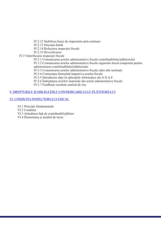 IV.2.12 Stabilirea bazei de impozitare prin estimare
IV.2.13 Discuţia ﬁnală
IV.2.14 Refacerea inspecţiei ﬁscale
IV.2.15 Reveriﬁcarea
IV.3 Valoriﬁcarea inspecţiei ﬁscale
IV.3.1 Comunicarea actelor administrative ﬁscale contribuabilului/plătitorului
IV.3.2 Comunicarea actelor administrative ﬁscale organului ﬁscal competent pentru
administrarea contribuabilului/plătitorului
IV.3.3 Comunicarea actelor administrative ﬁscale către alte instituţii
IV.3.4 Contestaţia formulată împotriva actelor ﬁscale
IV.3.5 Introducere date în aplicaţiile informatice ale A.N.A.F.
IV.3.6 Îndreptarea erorilor materiale din actele administrative ﬁscale
IV.3.7 Feedback rezultate analiză de risc
V. DREPTURILE ŞI OBLIGAŢIILE CONTRIBUABILULUI/ PLĂTITORULUI
VI. CONDUITA INSPECTORULUI FISCAL
VI.1 Principii fundamentale
VI.2 Conduita
VI.3 Atitudinea faţă de contribuabil/plătitor
VI.4 Demnitatea şi mediul de lucru
 