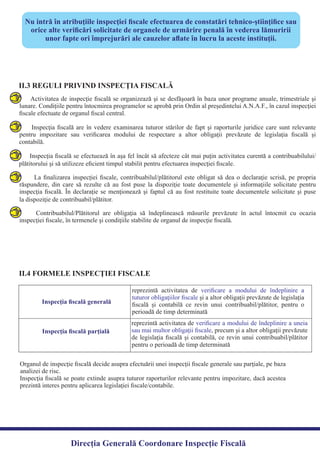 Nu intră în atribuţiile inspecţiei ﬁscale efectuarea de constatări tehnico-ştiinţiﬁce sau
orice alte veriﬁcări solicitate de organele de urmărire penală în vederea lămuririi
unor fapte ori împrejurări ale cauzelor aﬂate în lucru la aceste instituţii.
II.3 REGULI PRIVIND INSPECŢIA FISCALĂ
Activitatea de inspecţie ﬁscală se organizează şi se desfăşoară în baza unor programe anuale, trimestriale şi
lunare. Condiţiile pentru întocmirea programelor se aprobă prin Ordin al preşedintelui A.N.A.F., în cazul inspecţiei
Inspecţia ﬁscală are în vedere examinarea tuturor stărilor de fapt şi raporturile juridice care sunt relevante
pentru impozitare sau veriﬁcarea modului de respectare a altor obligaţii prevăzute de legislaţia ﬁscală şi
Inspecţia ﬁscală se efectuează în aşa fel încât să afecteze cât mai puţin activitatea curentă a contribuabilului/
La ﬁnalizarea inspecţiei ﬁscale, contribuabilul/plătitorul este obligat să dea o declaraţie scrisă, pe propria
răspundere, din care să rezulte că au fost puse la dispoziţie toate documentele şi informaţiile solicitate pentru
inspecţia ﬁscală. În declaraţie se menţionează şi faptul că au fost restituite toate documentele solicitate şi puse
Contribuabilul/Plătitorul are obligaţia să îndeplinească măsurile prevăzute în actul întocmit cu ocazia
inspecţiei ﬁscale, în termenele şi condiţiile stabilite de organul de inspecţie ﬁscală.
II.4 FORMELE INSPECŢIEI FISCALE
reprezintă activitatea de veriﬁcare a modului de îndeplinire a uneia
sau mai multor obligaţii ﬁscale, precum şi a altor obligaţii prevăzute
de legislaţia ﬁscală şi contabilă, ce revin unui contribuabil/plătitor
Inspecţia ﬁscală generală
Inspecţia ﬁscală parţială
reprezintă activitatea de veriﬁcare a modului de îndeplinire a
tuturor obligaţiilor ﬁscale şi a altor obligaţii prevăzute de legislaţia
ﬁscală şi contabilă ce revin unui contribuabil/plătitor, pentru o
perioadă de timp determinată
Organul de inspecţie ﬁscală decide asupra efectuării unei inspecţii ﬁscale generale sau parţiale, pe baza
Inspecţia ﬁscală se poate extinde asupra tuturor raporturilor relevante pentru impozitare, dacă acestea
prezintă interes pentru aplicarea legislaţiei ﬁscale/contabile.
Direcția Generală Coordonare Inspecție Fiscală
ﬁscale efectuate de organul ﬁscal central.
contabilă.
plătitorului şi să utilizeze eﬁcient timpul stabilit pentru efectuarea inspecţiei ﬁscale.
la dispoziţie de contribuabil/plătitor.
pentru o perioadă de timp determinată
analizei de risc.
 
