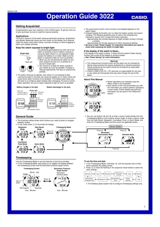 MO0912-EB


                                                                     Operation Guide 3022
       Getting Acquainted
                                                                                                                 • The actual level at which some functions are disabled depends on the
       Congratulations upon your selection of this CASIO watch. To get the most out
                                                                                                                   watch model.
       of your purchase, be sure to read this manual carefully.
                                                                                                                 • Frequent display illumination can run down the battery quickly and require
                                                                                                                   charging. The following guidelines give an idea of the charging time
       Applications                                                                                                required to recover from a single illumination operation.
       The built-in sensors of this watch measure barometric pressure, temperature                                   Approximately five minutes exposure to bright sunlight coming in through
       and altitude. Measured values are then shown on the display. Such features                                           a window
       make this watch useful when hiking, mountain climbing, or when engaging in                                    Approximately 50 minutes exposure to indoor fluorescent lighting
       other such outdoor activities.                                                                            • Be sure to read “Power Supply” for important information you need to
       Keep the watch exposed to bright light                                                                      know when exposing the watch to bright light.
                                                      The electricity generated by the solar cell of the
                                                      watch is stored by a built-in battery. Leaving or          If the display of the watch is blank...
                   Bright light                       using the watch where it is not exposed to light           If the display of the watch is blank, it means that the watch’s Power Saving
                                       l
               l




                                                                                                                 function has turned off the display to conserve power.
                   l l l l l l l l l
                                                      causes the battery to run down. Make sure the
                                                      watch is exposed to light as much as possible.             • See “Power Saving” for more information.
                                                      • When you are not wearing the watch on your
                            Solar cell                  wrist, position the face so it is pointed at a                                               Warning!
                                                        source of bright light.                                    • The measurement functions built into this watch are not intended for
                                                      • You should try to keep the watch outside of                  taking measurements that require professional or industrial precision.
                                                        your sleeve as much as possible. Charging is                 Values produced by this watch should be considered as reasonable
                                                        reduced significantly if the face is covered only            representations only.
                                                        partially.                                                 • CASIO COMPUTER CO., LTD. assumes no responsibility for any loss,
                                                                                                                     or any claims by third parties that may arise through the use of this
       • The watch continues to operate, even when it is not exposed to light.                                       watch.
         Leaving the watch in the dark can cause the battery to run down, which will
         cause some watch functions to be disabled. If the battery goes dead, you                                About This Manual
         will have to re-configure watch settings after recharging. To ensure normal                                                            • Button operations are indicated using the
         watch operation, be sure to keep it exposed to light as much as possible.                                                                letters shown in the illustration.
                                                                                                                                                • Each section of this manual provides you with
        Battery charges in the light.                                 Battery discharges in the dark.                                             the information you need to perform operations
                                       Bright light
                                                                                                                                                  in each mode. Further details and technical
            Solar cell
            (Converts light to                        Electrical                                                                                  information can be found in the “Reference”
                                                                                                                                         (Light) section.
            electrical power.)                        energy


                                        LEVEL 1       All                                 LEVEL 1
                                                      functions
                                        LEVEL 2       enabled                             LEVEL 2
                                        LEVEL 3                                      Dis- LEVEL 3    Some
                           Charge LEVEL 4                                          charge LEVEL 4    functions
                                                                                                     disabled

                               Rechargeable battery




       General Guide                                                                                              • You can use buttons B and D to enter a sensor mode directly from the
                                                                                                                    Timekeeping Mode or from another sensor mode. To enter a sensor mode
       • The illustration below shows which buttons you need to press to navigate                                   from the Data Recall, Stopwatch, Countdown Timer, or Alarm Mode, first
         between modes.                                                                                             enter the Timekeeping Mode and then press the applicable button.
       • In any mode, press L to illuminate the display.
             Stopwatch                         Data Recall                         Timekeeping Mode                                                  Sensor Modes
               Mode                              Mode                                                                                         L                                  L
                                                                      Press C.                                                    Press B.                            Press D.
                                                                                                                                       Barometer/
                                  L




                                                                     L




                                                                                                                                   Thermometer Mode                     Altimeter Mode

                   L
            Countdown
                                                                                                         L




            Timer Mode                        Alarm Mode
                                                                                          L
                                                                                                                                                         Press C.
                                       L




       Timekeeping
       Use the Timekeeping Mode to set and view the current time and date.                                       To set the time and date
       • In the Timekeeping Mode, each press of A toggles the display between                                    1. In the Timekeeping Mode, hold down A until the seconds start to flash,
         the timekeeping screen and the barometric pressure graph screen.                                           which indicates the setting screen.
                         Timekeeping Screen                                      Barometric Pressure
                                                                                                                 2. Press C to move the flashing in the sequence shown below to select the
                                                                                    Graph Screen
                                                                                                                    other settings.
                                       Month – Day                                  Barometric                                                               12/24-Hour
                                                                                                                  Seconds         Hour        Minutes                            Year    Month
                                                                                    pressure graph                                                             Format

                                                                   Press A.                                        Barometric                           Temperature         Power
                                                                                                                                     Altitude Unit                                       Day
                                                                                                                  Pressure Unit                            Unit             Saving
                                                              L

                                                                         L




       Day of
       week
                                                                                                                    • The following steps explain how to configure timekeeping settings only.

                PM indicator       Seconds
                      Hour : Minutes                                                Hour : Minutes




                                                                                                                                                                                                   1
 
